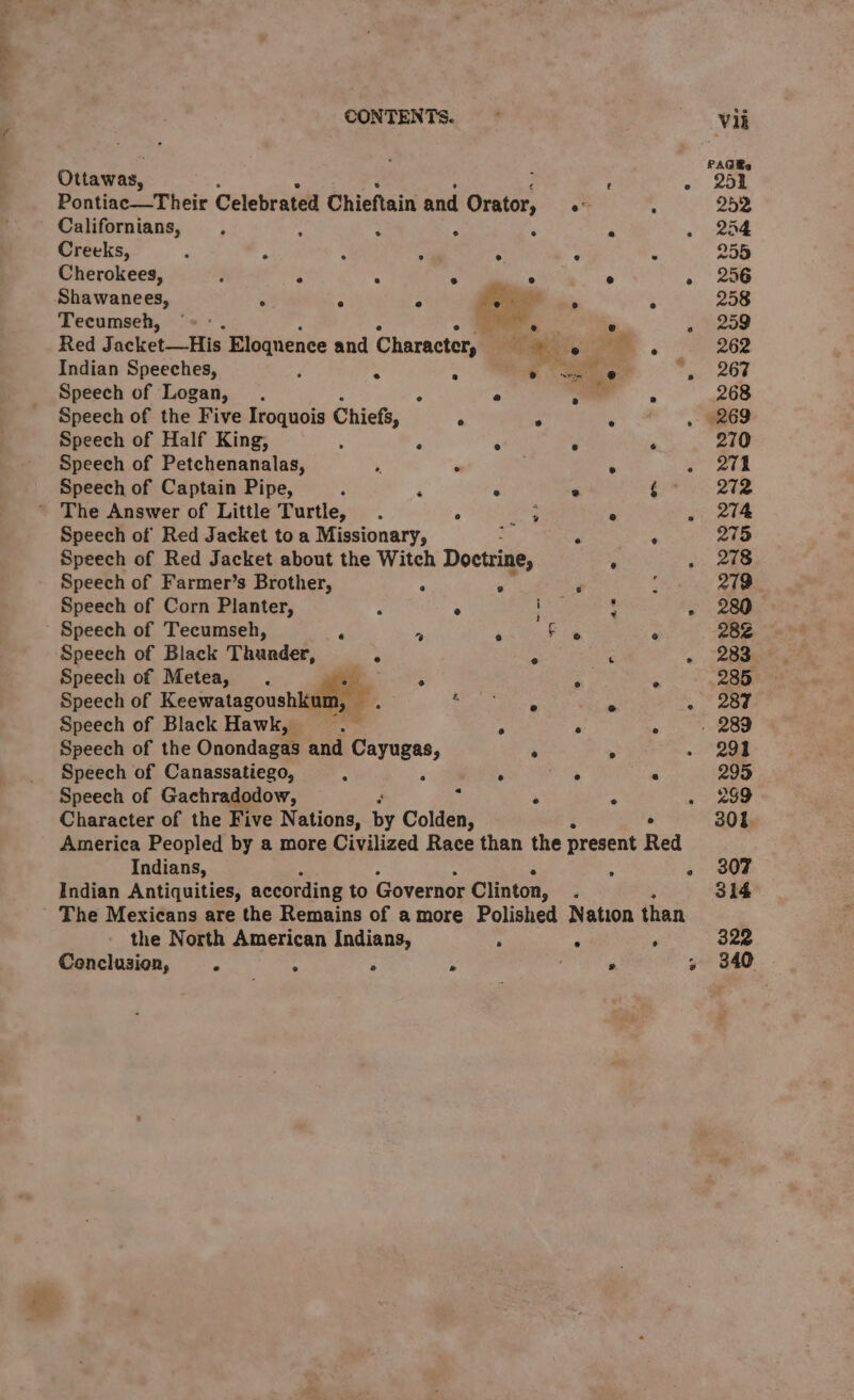 Ottawas, c Pontiac—Their Celebrated Chieftain and Orator, Californians, . : ; F . Creeks, ; ‘ ; ° Cherokees, : ° ‘ o tie Shawanees, &gt; ° ° us P Tecumseh, ‘= ° ae Indian Speeches, i : P ie Speech of Logan, . ‘ e Speech of the Five Iroquois Chiefs, ° ° Speech of Half King, : : ° Speech of Petchenanalas, ‘ “ Speech of Captain Pipe, : ‘ ° ’ The Answer of Little Turtle, . ° 3 Speech of Red Jacket to a Missionary, Speech of Red Jacket about the Witch Doctrine, Speech of Farmer’s Brother, . ° Speech of Corn Planter, : . Speech of Tecumseh, ; -s ‘ Speech of Black Thunder, % é Speech of Metea, . - Speech of Keewatagoushkam, Sr we Speech of Black Hawk, : - Speech of the Onondagas and nee ° Speech of Canassatiego, / pee . Speech of Gachradodow, : : ; Character of the Five Nations, by Colden, Indians, Indian Antiquities, according to Governor Clinton, - the North American Indians, ‘ Cenclusion, x ’ ° * Vii PAGRs 251 252 254 255 256 258 259 262 267 268 269 270 271 272 274 275 278 279 280 28% 283 285 287 291 299 239 301 307 314 322 340