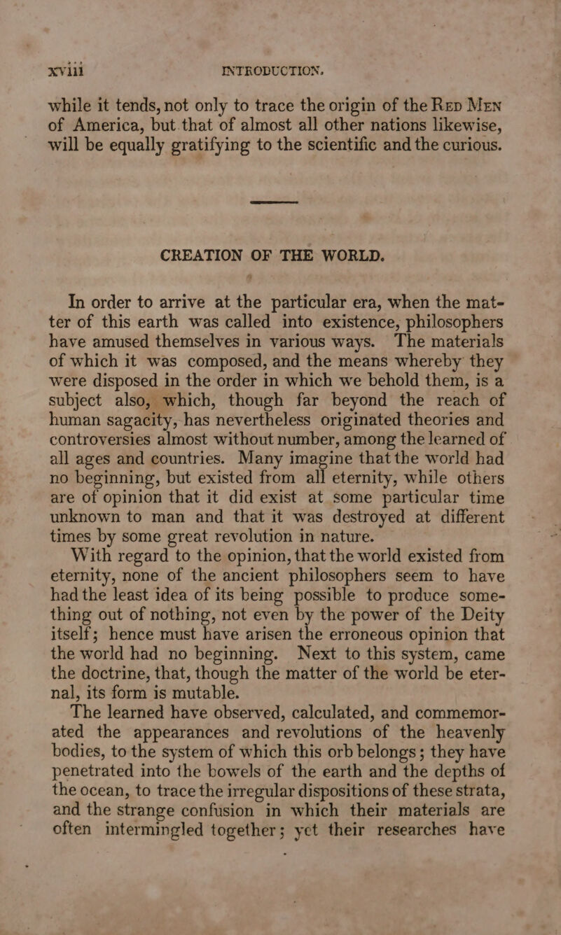 while it tends, not only to trace the origin of the Rep Men of America, but.that of almost all other nations likewise, will be equally gratifying to the scientific and the curious. CREATION OF THE WORLD. In order to arrive at the particular era, when the mat- ter of this earth was called into existence, philosophers have amused themselves in various ways. The materials of which it was composed, and the means whereby they were disposed in the order in which we behold them, is a subject also, which, though far beyond the reach of human sagacity, has nevertheless originated theories and controversies almost without number, among the learned of all ages and countries. Many imagine that the world had no beginning, but existed from all eternity, while others are of opinion that it did exist at some particular time unknown to man and that it was destroyed at different times by some great revolution in nature. With regard to the opinion, that the world existed from eternity, none of the ancient philosophers seem to have had the least idea of its being possible to produce some- thing out of nothing, not even by the power of the Deity itself; hence must have arisen the erroneous opinion that the world had no beginning. Next to this system, came the doctrine, that, though the matter of the world be eter- nal, its form is mutable. The learned have observed, calculated, and commemor- ated the appearances and revolutions of the heavenly bodies, to the system of which this orb belongs; they have penetrated into the bowels of the earth and the depths of the ocean, to trace the irregular dispositions of these strata, and the strange confusion in which their materials are often intermingled together; yet their researches have