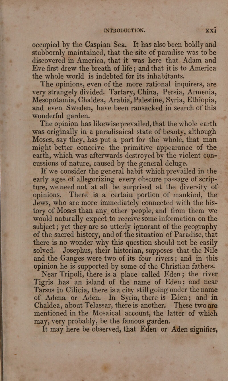 occupied by the Caspian Sea. It has also been boldly and stubbornly maintained, that the site of paradise was to be discovered in America, that it was here that Adam and Eve first drew the breath of life; and that it is to America the whole world is indebted for its inhabitants. The opinions, even of the more rational inquirers, are very strangely divided. Tartary, China, Persia, Armenia, Mesopotamia, Chaldea, Arabia, Palestine, Syria, Ethiopia, and even Sweden, have been ransacked in search of this wonderful garden. The opinion has likewise prevailed, that the whole earth was originally in a paradisaical state of beauty, although Moses, say they, has put a part for the whole, that man might better conceive the primitive appearance of the earth, which was afterwards destroyed by the violent con- cussions of nature, caused by the general deluge. If we consider the general habit which prevailed in the early ages of allegorizing every obscure passage of scrip- ture, weneed not at all be surprised at the diversity of opinions. There is a certain portion of mankind, the Jews, who are more immediately connected with the his- tory of Moses than any other people, and from them we would naturally expect to receive some information on the subject ; yet they are so utterly ignorant of the geography of the sacred history, and of the situation of Paradise, that there is no wonder why this question should not be easily solved. Josephus, their historian, supposes that the Nile and the Ganges were two of its four rivers; and in this opinion he is supported by some of the Christian fathers. _ Near Tripoli, there is a place called Eden; the river Tigris has an island of the name of Eden; and near Tarsus in Cilicia, there isa city still going under the name of Adena or Aden. In Syria, there is Eden; and in Chaldea, about Telassar, there is another. These two are mentioned in the Mosaical account, the latter of which may, very probably, be the famous garden. t may here be observed, that Eden or Aden signifies,