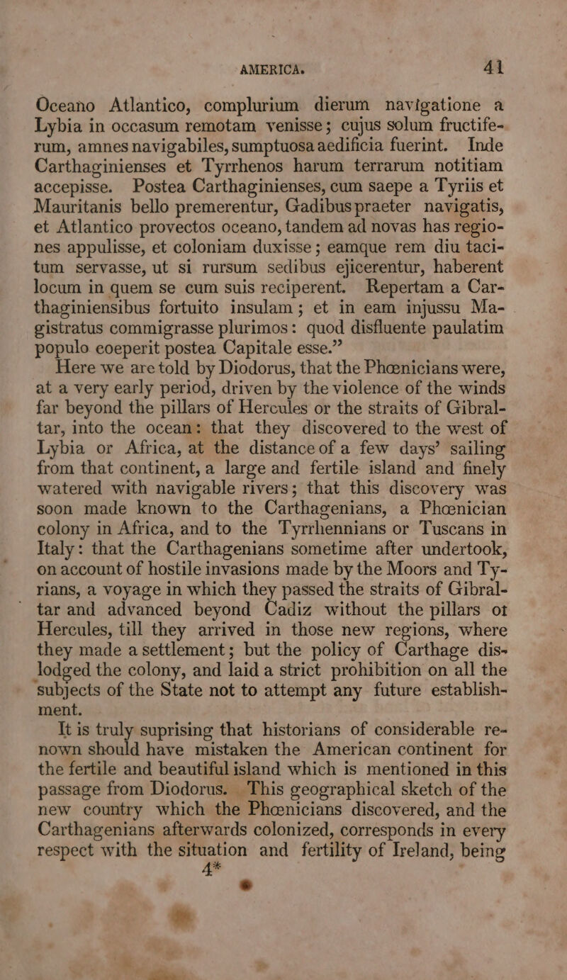 Oceano Atlantico, complurium dierum navigatione a Lybia in occasum remotam venisse; cujus solum fructife- rum, amnes navigabiles, sumptuosaaedificia fuerint. Inde Carthaginienses et Tyrrhenos harum terrarum notitiam accepisse. Postea Carthaginienses, cum saepe a Tyriis et Mauritanis bello premerentur, Gadibuspraeter navigatis, et Atlantico provectos oceano, tandem ad novas has regio- nes appulisse, et coloniam duxisse ; eamque rem diu taci- tum servasse, ut si rursum sedibus ejicerentur, haberent locum in quem se cum suis reciperent. Repertam a Car- thaginiensibus fortuito insulam ; et in eam injussu Ma- gistratus commigrasse plurimos: quod disfluente paulatim populo eoeperit postea Capitale esse.” Here we are told by Diodorus, that the Pheenicians were, at a very early period, driven by the violence of the winds far beyond the pillars of Hercules or the straits of Gibral- tar, into the ocean: that they discovered to the west of Lybia or Africa, at the distance of a few days’ sailing from that continent, a large and fertile island and finely watered with navigable rivers; that this discovery was soon made known to the Carthagenians, a Phoenician colony in Africa, and to the Tyrrhennians or Tuscans in Italy: that the Carthagenians sometime after undertook, on account of hostile invasions made by the Moors and Ty- rians, a voyage in which rap passed the straits of Gibral- tar and advanced beyond Cadiz without the pillars ot Hercules, till they arrived in those new regions, where they made asettlement; but the policy of Carthage dis- Jodged the colony, and laid a strict prohibition on all the subjects of the State not to attempt any future establish- ment. It is truly suprising that historians of considerable re- nown should have mistaken the American continent for the fertile and beautiful island which is mentioned in this passage from Diodorus. This geographical sketch of the new country which the Phoenicians discovered, and the Carthagenians afterwards colonized, corresponds in every respect with the situation and fertility of Ireland, being 4 ' &gt;