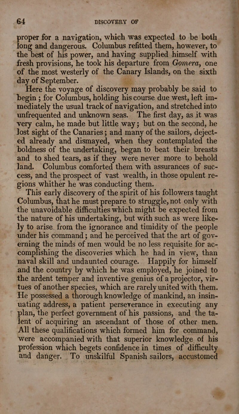 proper for a navigation, which was expected to be both Jong and dangerous. Columbus refitted them, however, to the best of his power, and having supplied himself with fresh provisions, he took his departure from Gomera, one ‘of the most westerly of the Canary Islands, on the: sixth day of September. i Here the voyage of discovery may probably be said to begin ; for Columbus, holding his course due west, left im- mediately the usual track of navigation, and stretched into unfrequented and unknown seas. The first day, as it was very calm, he made but little way; but on the second, he lost sight of the Canaries; and many of the sailors, deject- ed already and dismayed, when they contemplated the boldness of the undertaking, began to beat their breasts and to shed tears, as if they were never more to behold Jand. Columbus comforted them with assurances of suc- cess, and the prospect of vast wealth, in those opulent re- gions whither he was conducting them. _ This early discovery of the spirit of his followers taught Columbus, that he must prepare. to struggle, not only with the unavoidable difficulties which might be expected from the nature of his undertaking, but with such as were like- ly to arise. from the ignorance and timidity of the people under his command ; and he perceived that the art of goy- ering the minds of men would be no less requisite for ac- complishing the discoveries which he had in view, than naval skill and undaunted courage.. Happily for himself and the country by which he was employed, he joined to the ardent temper and inventive genius of a projector, vir- tues of another species, which are rarely united with them. He possessed a thorough knowledge of mankind, an insin- uating address, a patient perseverance in executing any ’ plan, the perfect government of his passions, and the ta- lent of acquiring an ascendant of those of other men. All these qualifications which formed him for command, Were accompanied with that superior knowledge of his profession which begets confidence in times of difficulty and danger. To unskilful Spanish sailors, accustomed