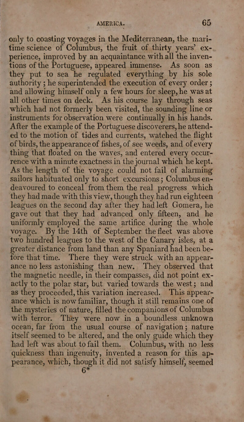 only to coasting voyages in the Mediterranean, the mari- time science of Columbus, the fruit of thirty years’ ex- perience, improved by an acquaintance with all the inven- tions of the Portuguese, appeared immense. As soon as they put to sea he regulated everything by his sole authority ; he superintended the execution of every order ; and allowing himself only a few hours for sleep, he was at all other times on deck. As his course lay through seas which had not formerly been visited, the sounding line or instruments for observation were continually in his hands. After the example of the Portuguese discoverers, he attend- ed to the motion of tides and currents, watched the flight of birds, the appearance of fishes, of see weeds, and of every thing that floated on the waves, and entered every occur- rence with a minute exactness in the journal which he kept. As the length of the voyage could not fail of alarming sailors habituated only to short excursions; Columbus en- deavoured to conceal from them the real progress which | they had made with this view, though they had run eighteen — leagues on the second day after they had left Gomera, he gave out that they had advanced only fifteen, and he uniformly employed the same artifice during the whole voyage. By the 14th of September the fleet was above two hundred leagues to the west of the Canary isles, at a greater distance from land than any Spaniard had been be- fore that time. There they were struck with an appear- ance no less astonishing than new. They observed that the magnetic needle, in their compasses, did not point ex- actly to the polar star, but varied towards the west; and as they proceeded, this variation increased. This appear- ance which is now familiar, though it still remains one of the mysteries of nature, filled the companions of Columbus with terror. They were now in a boundless unknown ocean, far from the usual course of navigation; nature itself seemed to be altered, and the only guide which they had left was about to fail them. Columbus, with no less quickness than ingenuity, invented a reason for this ap- pearance, which, though it did not satisfy himself, seemed a 6 .