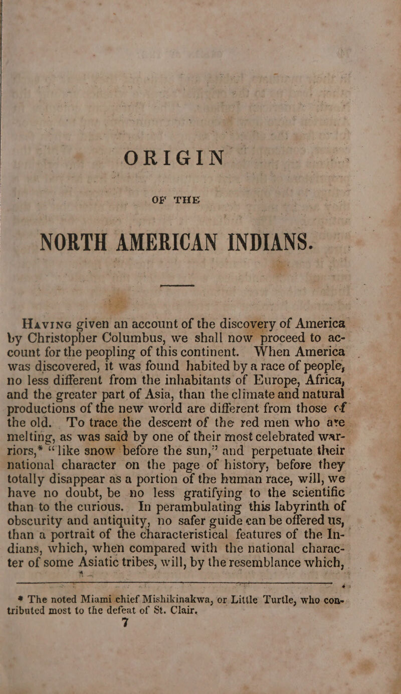 ORIGIN OF THE NORTH AMERICAN INDIANS. ae Havine given an account of the discovery of America — by Christopher Columbus, we shall now proceed to ac- count for the peopling of this continent. When America was discovered, it was found habited by a race of people, no less different from the inhabitants of Europe, Africa, and the greater part of Asia, than the climate and natural productions of the new world are different from those cf the old. To trace the descent of the red men who ate. melting, as was said by one of their most celebrated war-_ riors,* “like snow before the sun,” and perpetuate their national character on the page of history, before they - totally disappear as a portion of the human race, will, we have no doubt, be no less gratifying to the scientific than to the curious. In perambulating this labyrinth of obscurity and antiquity, no safer guide can be offered us, than a portrait of the characteristical features of the In-— dians, which, when compared with the national charac-. ter of some Asiatic tribes, will, by the resemblance which, z x f +, 3 : au * The noted Miami chief Mishikinakwa, or Little Turtle, who con tributed most to the defeat of St. Clair. 7