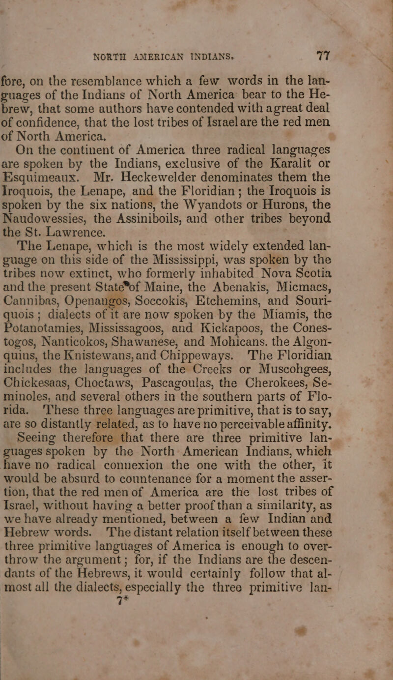 fore, on the resemblance which a few words in the lan- guages of the Indians of North America bear to the He- brew, that some authors have contended with agreat deal of confidence, that the lost tribes of Israel are the red men of North America. On the continent of America three radical languages are spoken by the Indians, exclusive of the Karalit or Esquimeaux. Mr. Heckewelder denominates them the Iroquois, the Lenape, and the Floridian ; the Iroquois is spoken by the six nations, the Wyandots or Hurons, the Naudowessies, the Assiniboils, and other tribes beyond the St. Lawrence. . The Lenape, which is the most widely extended lan- guage on this side of the Mississippi, was spoken by the tribes now extinct, who formerly inhabited Nova Scotia and the present State*of Maine, the Abenakis, Micmacs, Cannibas, Openangos, Soccokis, Etchemins, and Souri- quois ; dialects of it are now spoken by the Miamis, the Potanotamies, Mississagoos, and Kickapoos, the Cones- togos, Nanticokos, Shawanese, and Mohicans. the Algon- quins, the Knistewans,and Chippeways. 'The Floridian includes the languages of the Creeks or Muscohgees, Chickesaas, Choctaws, Pascagoulas, the Cherokees, Se- minoles, and several others in the southern parts of Flo- rida. ‘These three languages are primitive, that is to say, are so distantly related, as to have no perceivable affinity. Seeing therefore that there are three primitive lan- guages spoken by the North American Indians, which have no radical connexion the one with the other, it would be absurd to countenance for a moment the asser- tion, that the red menof America are the lost tribes of Israel, without having a better proof than a similarity, as we have already mentioned, between a few Indian and Hebrew words. The distant relation itself between these three primitive languages of America is enough to over- throw the argument; for, if the Indians are the descen- | dants of the Hebrews, it would certainly follow that al- most all the dialects, especially the three primitive lan- 7* al