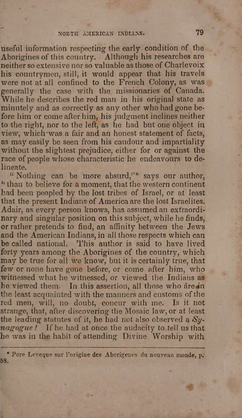 useful information respecting the early condition of the Aborigines of this country. Although his researches are neither so extensive nor so valuable as those of Charlevoix his countrymen, still, it would appear that his travels were not at all confined to the French Colony, as was generally the case with the missionaries of Canada. While he describes the red man in his original state as minutely and as correctly as any other who had gone be- fore him or come after him, his judgment inclines neither to the right, nor to the left, as he had but one object in view, which-was a fair and an honest statement of facts, as may easily be seen from his candour and impartiality without the slightest prejudice, either for or against the race of people whose characteristic he endeavours to de- lineate. “ Nothing ean be more absurd,’’* says our author, “than to believe for a moment, that the western continent had been peopled by the lost tribes of Israel, or at least that the present Indians of America are the lost Israelites. Adair, as every person knows, has assumed an extraordi- nary and singular position on this subject, while he finds, or rather pretends to find, an affinity between the Jews and the American Indians, in all those respects which can be called national. ‘This author is said to have lived forty years among the Aborigines of the country, which may be true for a ill we know, but it is certainly true, that few or none have gone before, or come after him, who witnessed what he witnessed, or viewed the Indians as he viewed them. In this assertion, all those who aren the least acquainted with the manners and customs of the red men, will, no doubt, coneur with me. Is it not strange, that, after discovering the Mosaic law, or at least the leading statutes of it, he had not also observed a Sy- nagogue! If he had at once the audacity to tell us that he was in the habit of attending Divine Worship with 3 Pere Leveque sur l’origine des Aborigenes du nouveau monde, p.