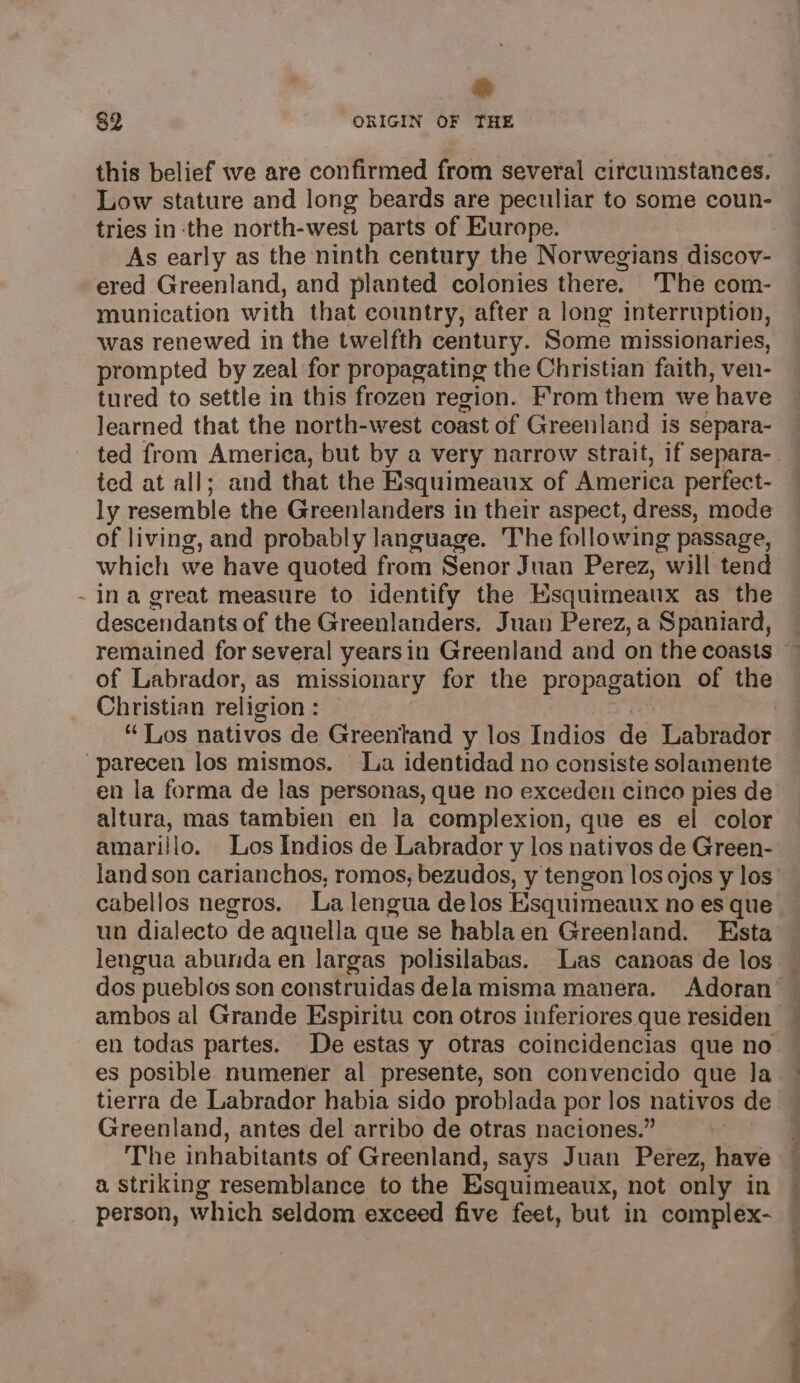 ; ® this belief we are confirmed from several circumstances. Low stature and long beards are peculiar to some coun- As early as the ninth century the Norwegians discov- ered Greenland, and planted colonies there. The com- munication with that country, after a long interruption, was renewed in the twelfth century. Some missionaries, prompted by zeal for propagating the Christian faith, ven- tured to settle in this frozen region. From them we have learned that the north-west coast of Greenland is separa- ted from America, but by a very narrow strait, if separa- ted at all; and that the Esquimeaux of America perfect- ly resemble the Greenlanders in their aspect, dress, mode of living, and probably language. The following passage, which we have quoted from Senor Juan Perez, will tend ina great measure to identify the Esquimeaux as the descendants of the Greenlanders. Juan Perez, a Spaniard, remained for several yearsin Greenland and on the coasts of Labrador, as missionary for the propagation of the Christian religion : “Los nativos de Greentand y los Indios de Labrador en la forma de las personas, que no exceden cinco pies de altura, mas tambien en Ja complexion, que es el color amarillo. Los Indios de Labrador y los nativos de Green- cabellos negros. La lengua delos Esquimeaux no es que un dialecto de aquella que se hablaen Greenland. Esta lengua abunda en largas polisilabas. Las canoas de los en todas partes. De estas y otras coincidencias que no es posible numener al presente, son convencido que la tierra de Labrador habia sido problada por los nativos de Greenland, antes del arribo de otras naciones.” The inhabitants of Greenland, says Juan Perez, have a striking resemblance to the Esquimeaux, not only in person, which seldom exceed five feet, but in complex- ee ee ee ee