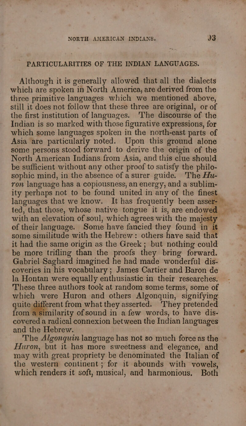 PARTICULARITIES OF THE INDIAN LANGUAGES. Although it is generally allowed that all the dialects which are spoken in North America, are derived from the three primitive languages which we mentioned above, still it does not follow that these three are original, or of the first institution of languages. 'The discourse of the Indian is so marked with those figurative expressions, for which some languages spoken in the north-east parts of Asia are particularly noted. Upon this ground alone some persons stood forward to derive the origin of the North American Indians from Asia, and this clue should be sufficient without any other proof to satisfy the philo- sophic mind, in the absence of asurer guide. The Hu- ron language has a copiousness, an energy, and a sublim- ity perhaps not to be found united in any of the finest. languages that we know. It has frequently been asser- ~ ted, that those, whose native tongue it is, are endowed _ with an elevation of soul, which agrees with the majesty of their language. Some have fancied they found in i some similitude with the Hebrew: others have said that it had the same origin as the Greek ; but nothing could be more trifling than the proofs they bring forward. Gabriel Saghard imagined he had made wonderful dis- coveries in his vocabulary ; James Cartier and Baron de la Hontan were equally enthusiastic in their researches. — These three authors took at random some terms, some of which were Huron and others Algonquin, signifying quite different from what they asserted: They pretended from a similarity of sound in a few words, to have dis- covered a radical connexion between the Indian languages and the Hebrew. . The Algonquin language has not so much force as the Huron, but it has more sweetness and elegance, and may with great propriety be denominated the Italian of the western continent ; for it abounds with vowels, which renders it soft, musical, and harmonious, Both