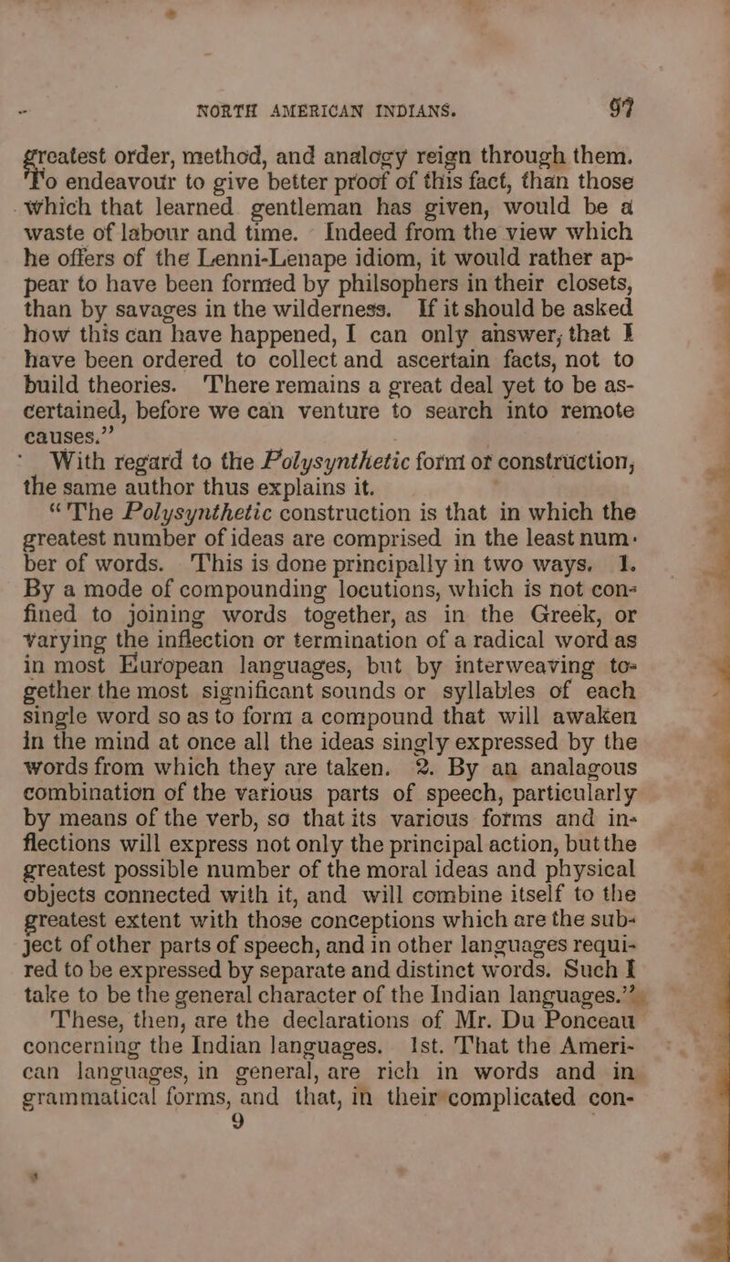 Si a order, method, and analogy reign through them. o endeavour to give better proof of this fact, than those Which that learned gentleman has given, would be a waste of labour and time. - Indeed from the view which he offers of the Lenni-Lenape idiom, it would rather ap- pear to have been fornted by philsophers in their closets, than by savages in the wilderness. If it should be asked how this can have happened, I can only answer, that I have been ordered to collect and ascertain facts, not to build theories. ‘There remains a great deal yet to be as- certained, before we can venture to search into remote causes.” | With regard to the Polysynthetic form of construction, the same author thus explains it. | | “The Polysynthetic construction is that in which the greatest number of ideas are comprised in the least num: ber of words. This is done principally in two ways. 1. By a mode of compounding locutions, which is not con- fined to joining words together, as in the Greek, or varying the inflection or termination of a radical word as in most European languages, but by interweaving tos gether the most significant sounds or syllables of each single word so as to form! a compound that will awaken in the mind at once all the ideas singly expressed by the words from which they are taken. 2. By an analagous combination of the various parts of speech, particularly by means of the verb, so that its various forms and in- flections will express not only the principal action, butthe greatest possible number of the moral ideas and physical objects connected with it, and will combine itself to the greatest extent with those conceptions which are the sub- ject of other parts of speech, and in other languages requi- red to be expressed by separate and distinct words. Such I talse to be the general character of the Indian languages.’’ These, then, are the declarations of Mr. Du Ponceau concerning the Indian languages. Ist. That the Ameri- can languages, in general, are rich in words and in grammatical forms, and that, in theircomplicated con- 9 — 2s