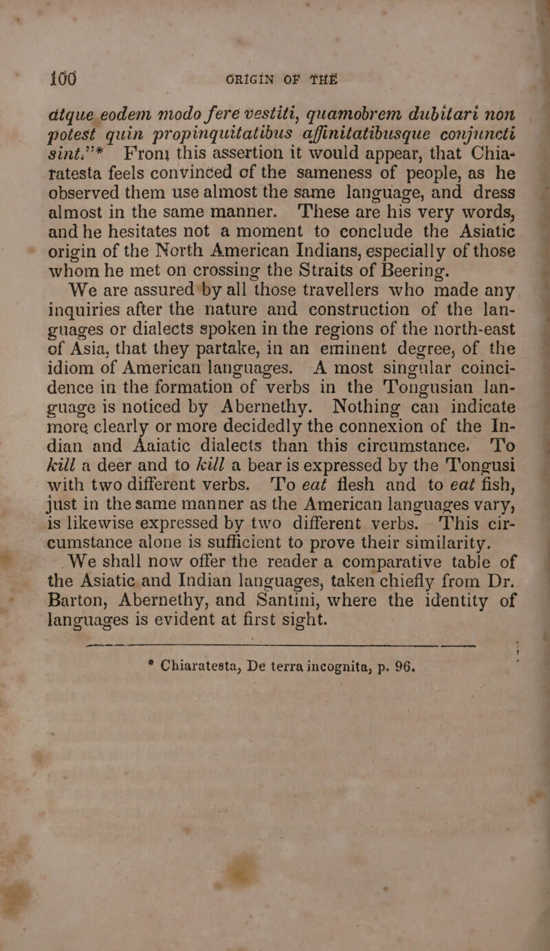 atque eodem modo fere vestiti, quamobrem dubitari non potest quin propinguitatibus affinitatibusque conjuncti sint,’* Fron) this assertion it would appear, that Chia- ratesta feels convinced of the sameness of people, as he observed them use almost the same language, and dress almost in the same manner. ‘These are his very words, and he hesitates not a moment to conclude the Asiatic origin of the North American Indians, especially of those whom he met on crossing the Straits of Beering. We are assured by all those travellers who made any inquiries after the nature and construction of the lan- guages or dialects spoken in the regions of the north-east of Asia, that they partake, in an eminent degree, of the idiom of American languages. A most singular coinci- dence in the formation of verbs in the T’ongusian lan- guage is noticed by Abernethy. Nothing can indicate more clearly or more decidedly the connexion of the In- dian and Aaiatic dialects than this circumstance. ‘To kill a deer and to kill a bear is expressed by the 'T'ongusi with two different verbs. ‘To eat flesh and to ea¢ fish, just in the same manner as the American languages vary, is likewise expressed by two different verbs. This cir- cumstance alone is sufficient to prove their similarity. We shall now offer the reader a comparative table of the Asiatic and Indian languages, taken chiefly from Dr. Barton, Abernethy, and Santini, where the identity of languages is evident at first sight. SN * Chiaratesta, De terra incognita, p. 96. —- a ve