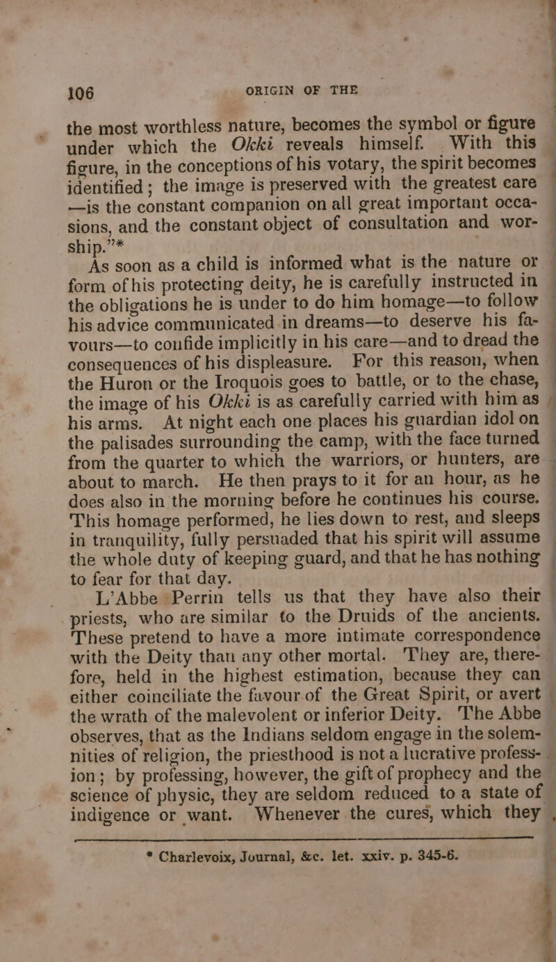 the most worthless nature, becomes the symbol or figure under which the Okki reveals himself. With this ficure, in the conceptions of his votary, the spirit becomes identified; the image is preserved with the greatest care —is the constant companion on all great important occa- sions, and the constant object of consultation and wor- ship.”* form of his protecting deity, he is carefully instructed in the obligations he is under to do him homage—to follow his advice communicated.in dreams—to deserve his fa- vours—to confide implicitly in his care—and to dread the consequences of his displeasure. For this reason, when the Huron or the Iroquois goes to battle, or to the chase, his arms. At night each one places his guardian idol on the palisades surrounding the camp, with the face turned —, about to march. He then prays to it for an hour, as he does also in the morning before he continues his course. This homage performed, he lies down to rest, and sleeps in tranquility, fully persuaded that his spirit will assume the whole duty of keeping guard, and that he has nothing to fear for that day. L’Abbe Perrin tells us that they have also their priests, who are similar to the Druids of the ancients. These pretend to have a more intimate correspondence fore, held in the highest estimation, because they can the wrath of the malevolent or inferior Deity. The Abbe observes, that as the Indians seldom engage in the solem- ion; by professing, however, the gift of prophecy and the science of physic, they are seldom reduced toa state of ne * Charlevoix, Journal, &amp;c. let. xxiv. p. 345-6. 4