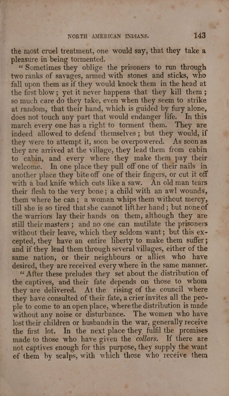 the most cruel treatment, one would say, that they take a pleasure in being tormented. “ Sometimes they oblige the prisoners to run through two ranks of savages, armed with stones and sticks, who fall upon them as if they would knock them in the head at the first blow; yet it never happens that they kill them ; so much care do they take, even when they seem to strike at random, that their hand, which is guided by fury alone, does not touch any part that would endanger life. In this march every one has a right to torment them. They are indeed allowed to defend themselves ; but they would, if they were to attempt it, soon be overpowered. As soon as they are arrived at the village, they lead them from cabin to cabin, and every where they make them pay their welcome. In one place they pull off one of their nails in another place they bite off one of their fingers, or cut it off with a bad knife which cuts like a saw. An old man tears their flesh to the very bone; a child with an awl wounds, them where he can; a woman whips them without mercy, till she is so tired that she cannot lift her hand; but none of the warriors lay their hands on them, although they are still their masters ; and no one can mutilate the prisoners without their leave, which they seldom want; but this ex- cepted, they have an entire liberty to make them suffer; and if they lead them through several villages, either of the same nation, or their neighbours or allies who have desired, they are received every where in the same manner. « After these preludes they set about the distribution of the captives, and their fate depends on those to whom they are delivered. At the rising of the council where they have consulted of their fate, a crier invites all the peo- ple to come to an open place, where the distribution is made without any noise or disturbance. The women who have lost their children or husbands in the war, generally receive the first lot. In the next place they fulfil the promises made to those who have given the collars. If there are not captives enough for this purpose, they supply the want of them by scalps, with which those who receive them