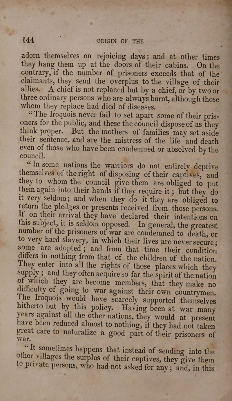 ™ 144 ORIGIN OF THE adorn themselves on rejoicing days; and at other times they hang them up at the doors of their cabins. On the contrary, if the number of prisoners exceeds that of the claimants, they send the overplus to the village of their allies. A chief is not replaced but by a chief, or by two or three ordinary persons who are always burnt, although those whom they replace had died of diseases. “The Iroquois never fail to set apart some of their pris- oners for the public, and these the council dispose of as they think proper. But the mothers of families may set aside their sentence, and are the mistress of the life and death even of those who have been condemned or absolved by the council. “In some nations the warriors do not entirely deprive themselves of theright of disposing of their captives, and they to whom the council give them are obliged to put them again into their hands if they require it ; but they do it very seldom; and when they do it they are obliged to return the pledges or presents received from those persons. If on their arrival they have declared their intentions on this subject, it is seldom opposed. In general, the greatest number of the prisoners of war are condemned to death, or to very hard slavery, in which their lives are never secure ; Some are adopted; and from that time their condition differs in nothing from that of the children of the nation, They enter into all the rights of those places which they supply ; and they often acquire so far the spirit of the nation of which they are become members, that they make no difficulty of going to war against their own countrymen. The Iroquois would have scarcely supported themselves hitherto but by this policy. Having been at war many years against all the other nations, they would at present have been reduced almost to nothing, if they had not taken great care to naturalize a good part of their prisoners of War. . “It sometimes happens that instead of sending into the other villages the surplus of their captives, they give them to private persons, who had not asked for any; and, in this . '