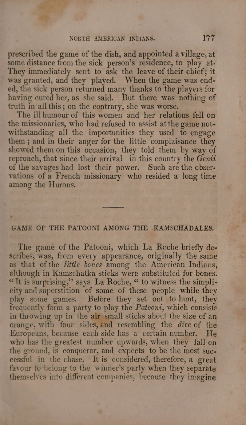 prescribed the game of the dish, and appointed a village, at some distance from the sick person’s residence, to play at. They immediately sent to ask the leave of their chief; it was granted, and they played. When the game was end- ed, the sick person returned many thanks to the players for having cured her, as she said. But there was nothing of truth in allthis; on the contrary, she was worse. The ill humour of this women and her relations fell on the missionaries, who had refused to assist at the game not- withstanding all the importunities they used to engage them ; and in their anger for the little complaisance they showed them on this occasion, they told them by way ot reproach, that since their arrival in this country the Genii of the savages had lost their power. Such are the obser- vations of a French missionary who resided a long time among the Hurons. GAME OF THE PATOONI AMONG THE KAMSCHADALES, The game of the Patooni, which La Reche briefly de- scribes, was, from every appearance, originally the same as that ofthe littie bones among the American Indians, although in Kamschatka sticks were substituted for bones. “It is surprising,’ says La Roche, “ to witness the simpli- city and superstition of some of these people while they play some games. Before they set ovt to hunt, they frequently form a party to play the Pateonz, which consists in throwing up in the air small sticks about the size of an orange, with four sides,and resembling the dice of the Europeans, because each side has a certain number. He who has the greatest number upwards, when they fall on the ground, is conqueror, and expects to be the most suc cessful in the chase. It is considered, therefore, a great favour to belong to the winner’s party when they separate themselves into different companies, because they imagine