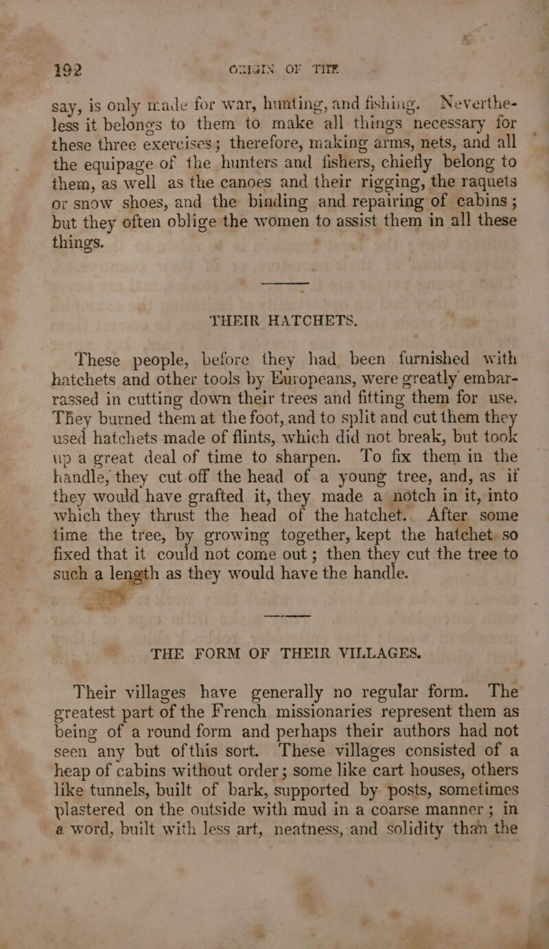 say, is only made for war, hunting, and fishing. Neverthe- less it belongs to them to make all things necessary for these three exercises; therefore, making arms, nets, and all the equipage of the hunters and fishers, chiefly belong to them, as well as the canoes and their rigging, the raquets or snow shoes, and the binding and repairing of cabins ; but they often oblige the women to assist them in all these things. THEIR HATCHETS. These people, before they had been furnished with hatchets and other tools by Europeans, were greatly embar- rassed in cutting down their trees and fitting them for use. They burned them at the foot, and to split and cut them ne used hatchets made of flints, which did not break, but took up a great deal of time to sharpen. To fix them in the handle, they cut off the head of a young tree, and, as if they would have grafted it, they made a notch in it, into which they thrust the head of the hatchet.. After some time the tree, by growing together, kept the hatchet. so fixed that it could not come out; then they cut the tree to such a length as they would have the bettie oe a ie Tl oe THE FORM OF THEIR VILLAGES. Their villages have generally no regular form. The greatest part of the French missionaries represent them as being of a round form and perhaps their authors had not seen any but ofthis sort. These villages consisted of a heap of cabins without order; some like cart houses, others like tunnels, built of bark, supported by posts, sometimes plastered on the outside with mud in a coarse manner; in a word, built with less art, neatness, and solidity than the