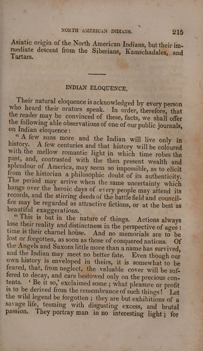 * NORTH AMERICAN INDIANS. 215 Asiatic origin of the North American Indians, but their im- mediate descent from the Siberians, Kamschadales, and Tartars. INDIAN ELOQUENCE, Their natural eloquence is acknowledged by every person who heard their orators speak. In order, therefore, that the reader may be convinced of these, facts, we shall offer the following able observations of one of our public journals, on Indian eloquence: “A few suns more and the Indian will live only in history. A few centuries and that history will be coloured _ with the mellow romantic light in which time robes the past, and, contrasted with the then present wealth and splendour of America, may Seem so impossible, as to elicit from the historian a philosophic doubt of its authenticity. The period may arrive when the same uncertainty which hangs over the heroic days of every people may attend its records, and the stirring deeds of the battle field and council- fire may be regarded as attractive fictions, or at the best as beautiful exaggerations. “This is but in the nature of things. Actions always lose their reality and distinctness in the perspective of ages : time is their charnel house. And no memorials are to be lost or forgotten, as soon as those of conquered nations. Of the Angels and Saxons Jittle more than a name has survived, and the Indian may meet no better fate. Even though our own history is enveloped in theirs, it is somewhat to be feared, that, from neglect, the valuable cover will be suf- fered to decay, and care bestowed only on the precious con- tents. ‘ Be it so,’ exclaimed some ; what pleasure or profit is to be derived from the remembrance of such things! Let the wild legend be forgotten ; they are but exhibitions of a Savage life, teeming with disgusting excess, and brutal passion. They portray man in no interesting light; for