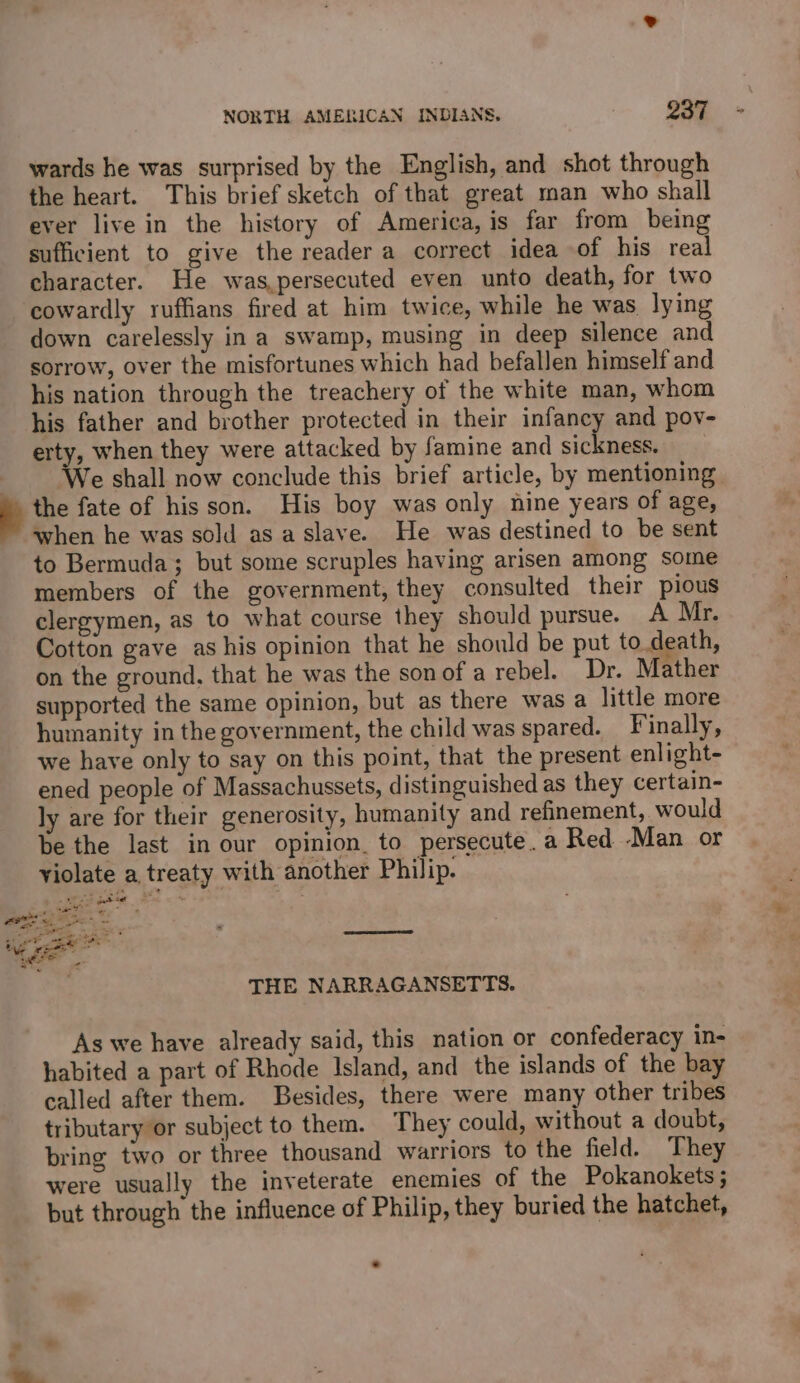 wards he was surprised by the English, and shot through the heart. This brief sketch of that great man who shall ever live in the history of America, is far from being sufficient to give the reader a correct idea of his real character. He was,persecuted even unto death, for two cowardly ruffians fired at him twice, while he was lying down carelessly ina swamp, musing in deep silence and sorrow, over the misfortunes which had befallen himself and his nation through the treachery of the white man, whom his father and brother protected in their infancy and pov- erty, when they were attacked by famine and sickness. : We shall now conclude this brief article, by mentioning a the fate of his son. His boy was only nine years of age, when he was sold as a slave. He was destined to be sent to Bermuda; but some scruples having arisen among some members of the government, they consulted their pious clergymen, as to what course they should pursue. A Mr. Cotton gave as his opinion that he should be put to.death, on the ground, that he was the son of a rebel. Dr. Mather supported the same opinion, but as there was a little more humanity in the government, the child was spared. Finally, we have only to say on this point, that the present enlight- ened people of Massachussets, distinguished as they certain- ly are for their generosity, humanity and refinement, would be the last in our opinion. to persecute. a Red -Man or violate a, treaty with another Philip. SS pte = os THE NARRAGANSETTS. As we have already said, this nation or confederacy in- habited a part of Rhode Island, and the islands of the bay called after them. Besides, there were many other tribes tributary or subject to them. They could, without a doubt, bring two or three thousand warriors to the field. They were usually the inveterate enemies of the Pokanokets ; but through the influence of Philip, they buried the hatchet, ™