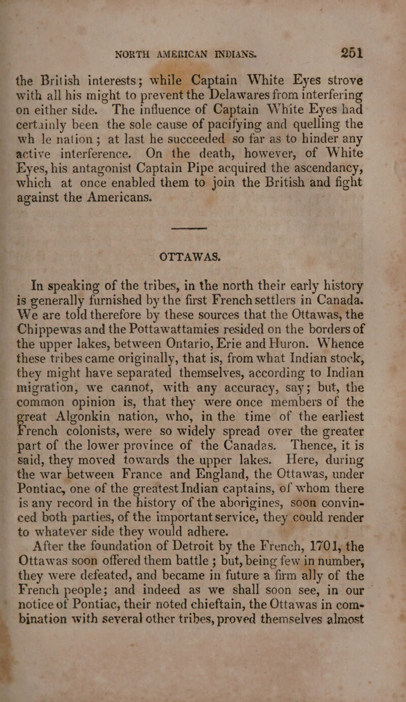 the British interests; See Captain White Eyes strove with all his might to prevent the Delawares from interfering on either side. The influence of Captain White Eyes had certainly been the sole cause of pacifying and quelling the wh le nation; at last he succeeded so far as to hinder any active interference. On the death, however, of White Eyes, his antagonist Captain Pipe acquired the ascendancy, which at once enabled them to join the British and fight against the Americans. OTTAWAS. In speaking of the tribes, in the north their early history is generally furnished by the first Frenchsettlers in Canada. We are told therefore by these sources that the Ottawas, the Chippewas and the Pottawattamies resided on the borders of the upper lakes, between Ontario, Erie and Huron. Whence these tribes came originally, that is, from what Indian stock, they might have separated themselves, according to Indian migration, we cannot, with any accuracy, say; but, the common opinion is, that they were once members of the eo Algonkin nation, who, in the time of the earliest rench colonists, were so widely spread over the greater part of the lower province of the Canadas. Thence, it is said, they moved towards the upper lakes. Here, during the war between France and England, the Ottawas, under Pontiac, one of the greatest Indian captains, of whom there is any record in the history of the aborigines, soon convin- ced both parties, of the important service, they could render to whatever side they would adhere. After the foundation of Detroit by the French, 1701, the Ottawas soon offered them battle ; but, being few in number, they were defeated, and became in future a firm ally of the French people; and indeed as we shall soon see, in our notice of Pontiac, their noted chieftain, the Ottawas in com- bination with several other tribes, proved themselves almost 2