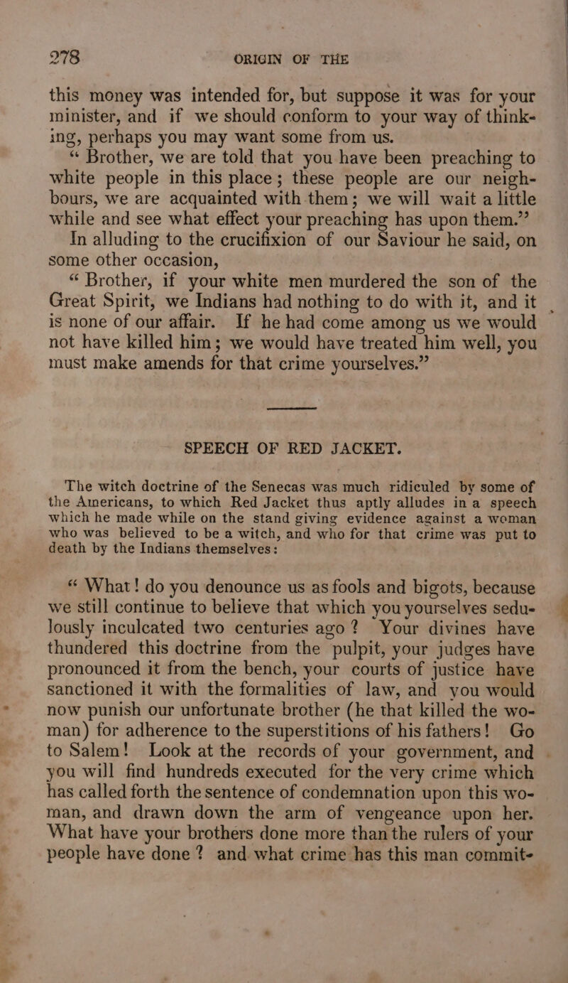 this money was intended for, but suppose it was for your minister, and if we should conform to your way of think- ing, perhaps you may want some from us. “ Brother, we are told that you have been preaching to white people in this place; these people are our neigh- bours, we are acquainted with them; we will wait a little while and see what effect your preaching has upon them.” In alluding to the crucifixion of our Saviour he said, on some other occasion, . “ Brother, if your white men murdered the son of the Great Spirit, we Indians had nothing to do with it, and it | is none of our affair. If he had come among us we would not have killed him; we would have treated him well, you must make amends for that crime yourselves.” SPEECH OF RED JACKET. The witch doctrine of the Senecas was much ridiculed by some of the Americans, to which Red Jacket thus aptly alludes in a speech which he made while on the stand giving evidence against a woman who was believed to be a witch, and who for that crime was put to death by the Indians themselves: “ What! do you denounce us as fools and bigots, because we still continue to believe that which you yourselves sedu- lously inculcated two centuries ago? Your divines have thundered this doctrine from the pulpit, your judges have pronounced it from the bench, your courts of justice have sanctioned it with the formalities of law, and you would now punish our unfortunate brother (he that killed the wo- man) for adherence to the superstitions of his fathers! Go to Salem! Look at the records of your government, and | you will find hundreds executed for the very crime which has called forth the sentence of condemnation upon this wo- man, and drawn down the arm of vengeance upon her. What have your brothers done more than the rulers of your people have done? and what crime has this man commit-