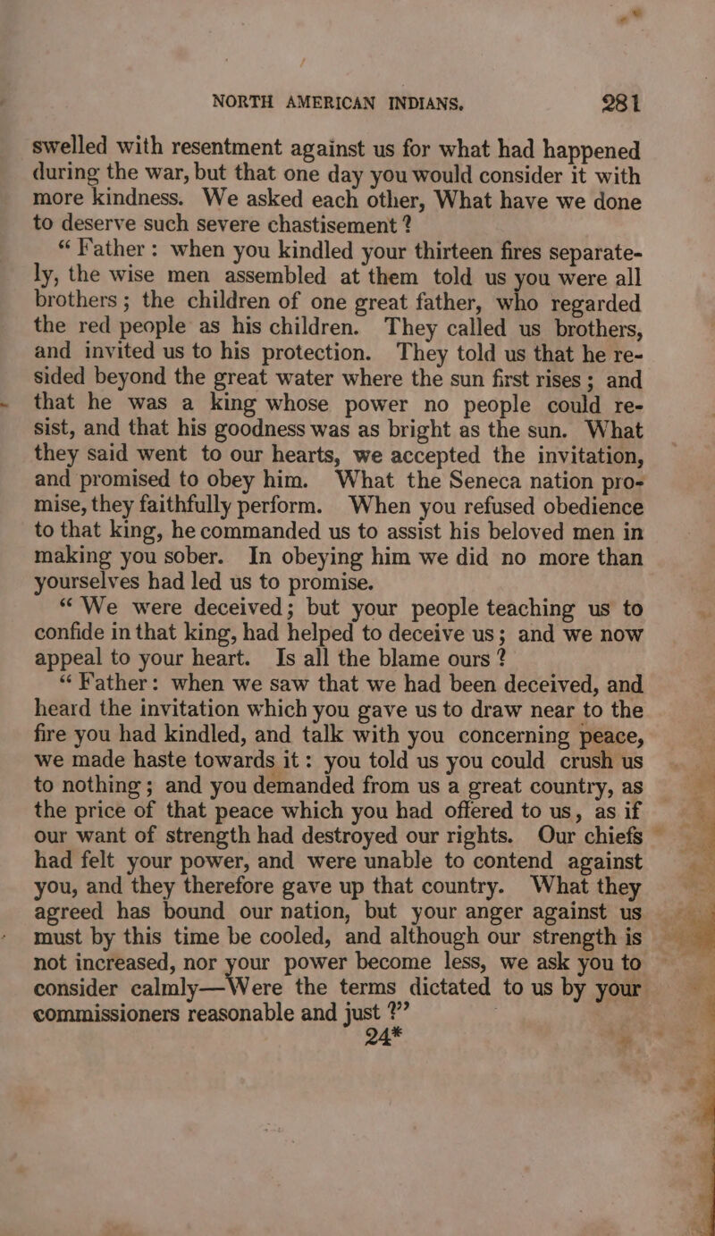 swelled with resentment against us for what had happened during the war, but that one day you would consider it with more kindness. We asked each other, What have we done to deserve such severe chastisement ? “Father: when you kindled your thirteen fires separate- ly, the wise men assembled at them told us you were all brothers ; the children of one great father, who regarded the red people as his children. They called us brothers, and invited us to his protection. They told us that he re- sided beyond the great water where the sun first rises ; and that he was a king whose power no people could re- sist, and that his goodness was as bright as the sun. What they said went to our hearts, we accepted the invitation, and promised to obey him. What the Seneca nation pro- mise, they faithfully perform. When you refused obedience to that king, he commanded us to assist his beloved men in making you sober. In obeying him we did no more than yourselves had led us to promise. “We were deceived; but your people teaching us to confide in that king, had helped to deceive us; and we now appeal to your heart. Is all the blame ours ? “Father: when we saw that we had been deceived, and heard the invitation which you gave us to draw near to the fire you had kindled, and talk with you concerning peace, we made haste towards it: you told us you could crush us to nothing ; and you demanded from us a great country, as the price of that peace which you had offered to us, as if had felt your power, and were unable to contend against you, and they therefore gave up that country. What they agreed has bound our nation, but your anger against us must by this time be cooled, and although our strength is not increased, nor your power become less, we ask you to commissioners reasonable and just ?”