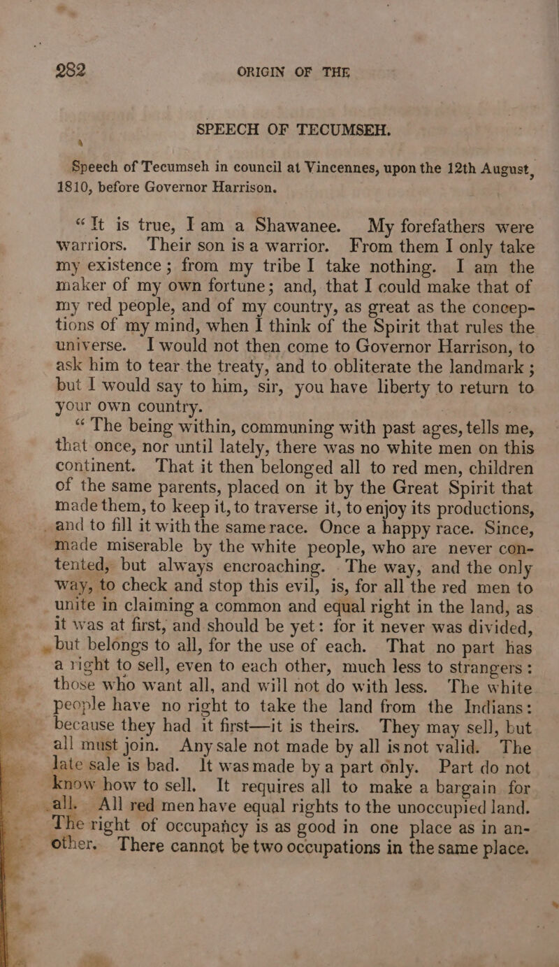 SPEECH OF TECUMSEH. y Speech of Tecumseh in council at Vincennes, upon the 12th August, 1810, before Governor Harrison. “Tt is true, Tam a Shawanee. My forefathers were warriors. Their son isa warrior. From them I only take my existence ; from my tribe I take nothing. I am the maker of my own fortune; and, that I could make that of my red people, and of my country, as great as the concep- tions of my mind, when I think of the Spirit that rules the universe. Iwould not then come to Governor Harrison, to ask him to tear.the treaty, and to obliterate the landmark ; but I would say to him, sir, you have liberty to return to your own country. “ The being within, communing with past ages, tells me, that once, nor until lately, there was no white men on this continent. That it then belonged all to red men, children of the same parents, placed on it by the Great Spirit that made them, to keep it, to traverse it, to enjoy its productions, _ and to fill it with the same race. Once a happy race. Since, made miserable by the white people, who are never con- tented, but always encroaching. . The way, and the only way, to check and stop this evil, is, for all the red men to unite in claiming a common and equal right in the land, as it was at first, and should be yet: for it never was divided, » but belongs to all, for the use of each. That no part has a right to sell, even to each other, much less to strangers : those who want all, and will not do with less. The white people have no right to take the land from the Indians: because they had it first—it is theirs. They may sell, but all must join. Any sale not made by all isnot valid. The late sale is bad. It wasmade bya part only. Part do not now how to sell, It requires all to make a bargain for -all, All red men have equal rights to the unoccupied land. The right of occupancy is as good in one place as in an- other. There cannot be two occupations in the same place.