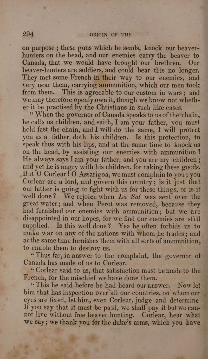 on purpose ; these guns which he sends, knock our beaver- hunters on the head, and our enemies carry the beaver to Canada, that we would have brought our brethren. Our beaver-hunters are soldiers, and could bear this no longer. They met some French in their way to our enemies, and very near them, carrying ammunition, which our men took from them. This is agreeable to our custom in wars; and we may therefore openly own it, though we know not wheth- er it be practised by the Christians in such like cases. ‘When the governor of Canada speaks to us of the chain, he calls us children, and saith, I am your father, you must hold fast the chain, and 1 will do the same, I will protect you as a father doth his children. Is this protection, to speak thus with his lips, and at the same time to knock us on the head, by assisting our enemies with ammunition ? He always says lam your father, and you are my children; and yet he is angry with his children, for taking these goods. But O Corlear! O Assarigoa, we must complain to you; you Corlear are a lord, and govern this country; is it just that our father is going to fight with us for these things, or is it well done? We rejoice when La Sal was sent over the great water; and when Perot was removed, because they had furnished our enemies with ammunition; but we are disappointed in our hopes, for we find our enemies are still supplied. Is this well done? Yea he often forbids us to make war on any of the nations with whom he trades; and at the same time furnishes them with all sorts of ammunition, to enable them to destroy us. “Thus far, in answer to the complaint, the governor of Canada has made of us to Corlear. © Corlear said to us, that satisfaction must be made to the French, for the mischief we have done them. “This he said before he had heard our answer. Now let eyes are fixed, let him, even Corlear, judge and determine not live without free beaver hunting. Corlear, hear what we Say; we thank yow for the duke’s arms, which you have ~~