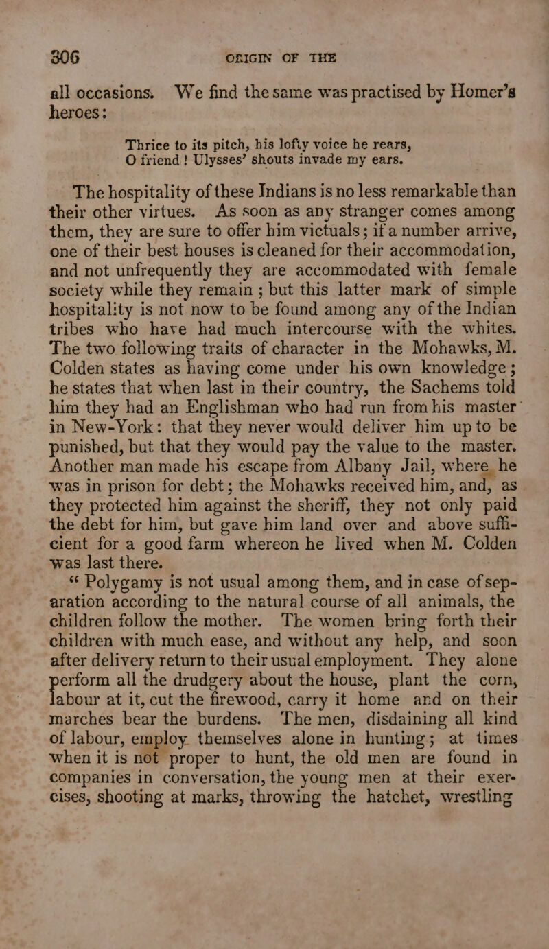 all occasions. We find the same was practised by Homer’s heroes: Thrice to its pitch, his lofiy voice he rears, O friend! Ulysses’ shouts invade my ears. The hospitality of these Indians is no less remarkable than their other virtues. As soon as any stranger comes among them, they are sure to offer him victuals; if a number arrive, one of their best houses is cleaned for their accommodation, and not unfrequently they are accommodated with female society while they remain ; but this latter mark of simple hospitality is not now to be found among any of the Indian tribes who have had much intercourse with the whites. The two following traits of character in the Mohawks, M. Colden states as having come under his own knowledge; he states that when last in their country, the Sachems told him they had an Englishman who had run from his master’ in New-York: that they never would deliver him up to be punished, but that they would pay the value to the master. Another man made his escape from Albany Jail, where he was in prison for debt; the Mohawks received him, and, as they protected him against the sheriff, they not only paid the debt for him, but gave him land over and above sufi- cient for a good farm whereon he lived when M. Colden was last there. “ Polygamy is not usual among them, and incase of sep- aration according to the natural course of all animals, the children follow the mother. The women bring forth their children with much ease, and without any help, and soon after delivery return to their usual employment. They alone po all the drudgery about the house, plant the corn, abour at it, cut the firewood, carry it home and on their marches bear the burdens. The men, disdaining all kind of labour, employ themselves alone in hunting; at times when it is noe proper to hunt, the old men are found in companies in conversation, the young men at their exer- cises, shooting at marks, throwing the hatchet, wrestling