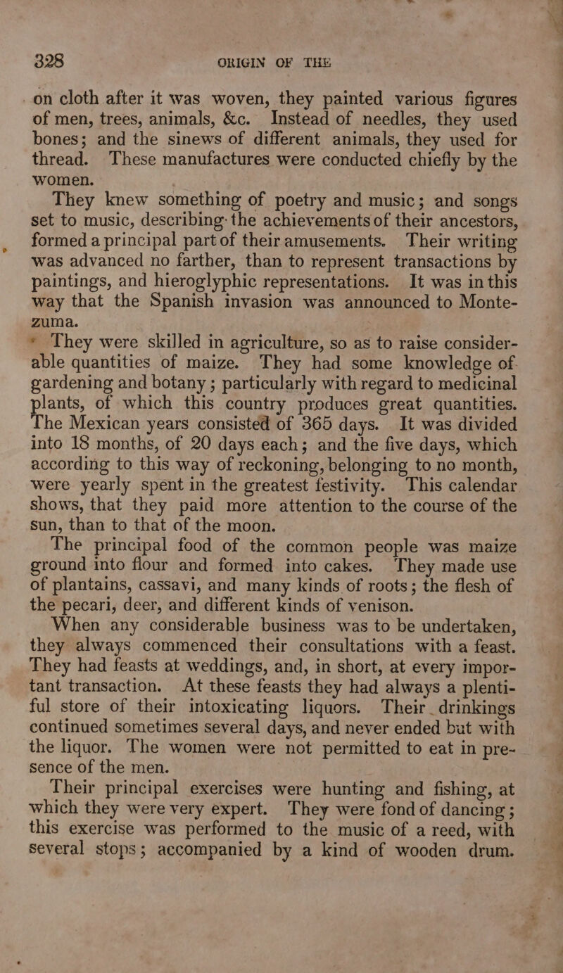 on cloth after it was woven, they painted various figures of men, trees, animals, &amp;c. Instead of needles, they used bones; and the sinews of different animals, they used for thread. These manufactures were conducted chiefly by the women. They knew something of poetry and music; and songs set to music, describing: the achievements of their ancestors, formed a principal part of theiramusements. Their writing was advanced no farther, than to represent transactions by paintings, and hieroglyphic representations. It was in this way that the Spanish invasion was announced to Monte- zuma. * They were skilled in agriculture, so as to raise consider- able quantities of maize. They had some knowledge of. gardening and botany ; particularly with regard to medicinal plants, of which this country produces great quantities. The Mexican years consisted of 365 days. . It was divided into 18 months, of 20 days each; and the five days, which according to this way of reckoning, belonging to no month, were yearly spent in the greatest festivity. This calendar shows, that they paid more attention to the course of the sun, than to that of the moon. The principal food of the common people was maize ground into fiour and formed into cakes. They made use of plantains, cassavi, and many kinds of roots; the flesh of the pecari, deer, and different kinds of venison. When any considerable business was to be undertaken, they always commenced their consultations with a feast. They had feasts at weddings, and, in short, at every impor- tant transaction. At these feasts they had always a plenti- ful store of their intoxicating liquors. Their _drinkings continued sometimes several days, and never ended but with the liquor. The women were not permitted to eat in pre- sence of the men. Their principal exercises were hunting and fishing, at which they were very expert. They were fond of dancing ; this exercise was performed to the music of a reed, with several stops; accompanied by a kind of wooden drum.