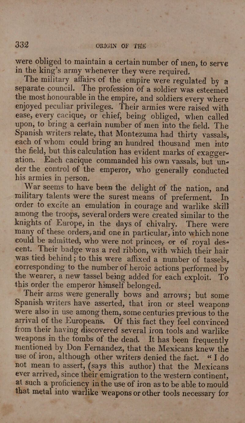 were obliged to maintain a certain number of men, to serve in the king’s army whenever they were required. The military affairs of the empire were regulated by a separate council. The profession of a soldier was esteemed the most honourable in the empire, and soldiers every where enjoyed peculiar privileges. Their armies were raised with ease, every cacique, or chief, being obliged, when called upon, to bring a certain number of men into the field. The Spanish writers relate, that Montezuma had thirty vassals, each of whom could bring an hundred thousand men imto the field, but this calculation has evident marks of exagger- ation. Each cacique commanded his own vassals, but un- der the control of the emperor, who generally conducted his armies in person. War seems to have been the delight of the nation, and military talents were the surest means of preferment. In order to excite an emulation in courage and warlike skill among the troops, several orders were created similar to the knights of Europe, in the days of chivalry. There were many of these orders, and one in particular, into which none could be admitted, who were not princes, or of royal des cent. Their badge was a red ribbon, with which their hair was tied behind ; to this were affixed a number of tassels, corresponding to the number of heroic actions performed by the wearer, a new tassel being added for each exploit. To this order the emperor himself belonged. Their arms were generally bows and arrows; but some Spanish writers have asserted, that iron or steel weapons were also in use among them, some centuries previous to the arrival of the Europeans. Of this fact they feel convinced from their having discovered several iron tools and warlike weapons in the tombs of the dead. It has been frequently mentioned by Don Fernandez, that the Mexicans knew the use of iron, although other writers denied the fact. “Ido not mean to assert, (says this author) that the Mexicans ever arrived, since their emigration to the western continent, at such a proficiency in the use of iron as to be able to mould that metal into warlike weapons or other tools necessary for