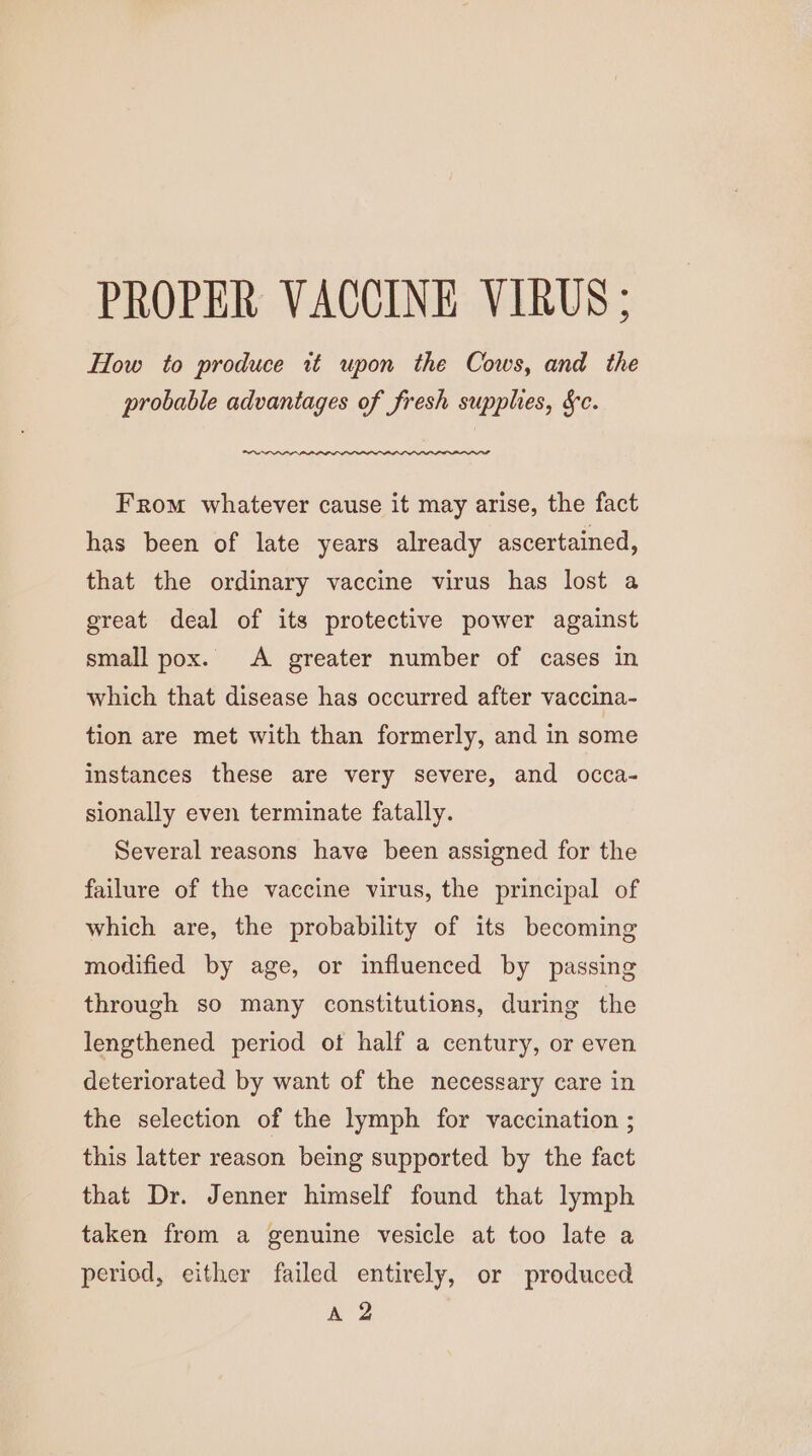 PROPER VACCINE VIRUS; How to produce it upon the Cows, and the probable advantages of fresh supplies, &amp;c. “~ From whatever cause it may arise, the fact has been of late years already ascertained, that the ordinary vaccine virus has lost a great deal of its protective power against small pox. &lt;A greater number of cases in which that disease has occurred after vaccina- tion are met with than formerly, and in some instances these are very severe, and occa- sionally even terminate fatally. Several reasons have been assigned for the failure of the vaccine virus, the principal of which are, the probability of its becoming modified by age, or influenced by passing through so many constitutions, during the lengthened period ot half a century, or even deteriorated by want of the necessary care in the selection of the lymph for vaccination ; this latter reason being supported by the fact that Dr. Jenner himself found that lymph taken from a genuine vesicle at too late a period, either failed entirely, or produced