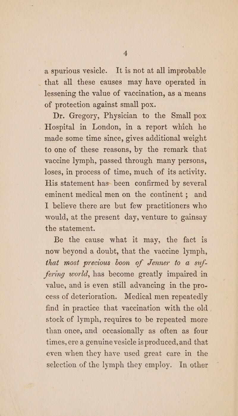 a spurious vesicle. It is not at all improbable that all these causes may have operated in lessening the value of vaccination, as a means of protection against small pox. Dr. Gregory, Physician to the Small pox _ Hospital in London, in a report which he made some time since, gives additional weight to one of these reasons, by the remark that vaccine lymph, passed through many persons, loses, in process of time, much of its activity. His statement has-been confirmed by several eminent medical men on the continent; and I believe there are but few practitioners who would, at the present day, venture to gainsay the statement. | Be the cause what it may, the fact is now beyond a doubt, that the vaccine lymph, that most precious boon of Jenner to a suf- Jering world, has become greatly impaired in value, and is even still advancing in the pro- cess of deterioration. Medical men repeatedly find in practice that vaccination with the old stock of lymph, requires to be repeated more than once, and occasionally as often as four times, ere a genuine vesicle is produced, and that even when they have used great care in the selection of the lymph they employ. In other