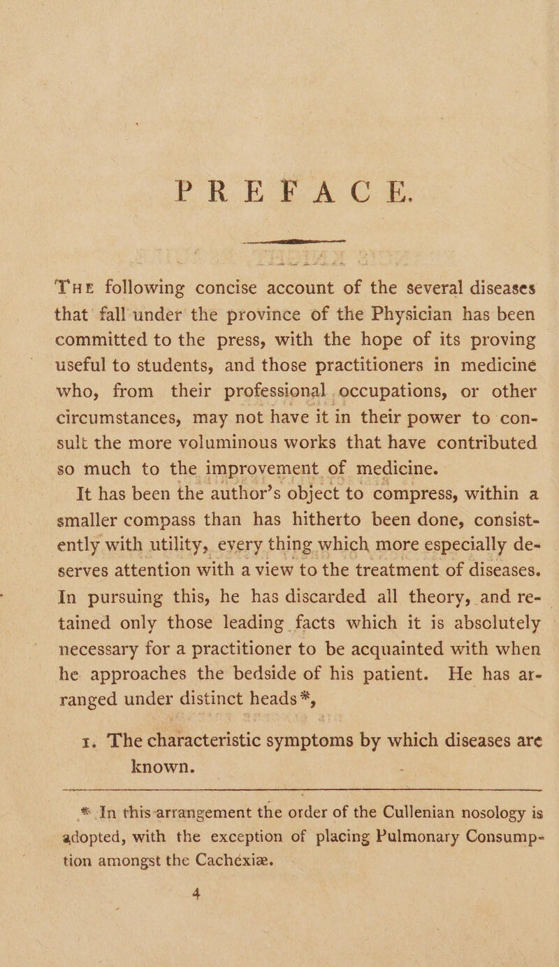 PR EAA C-@, THE following concise account of the several diseases that fall under the province of the Physician has been committed to the press, with the hope of its proving useful to students, and those practitioners in medicine who, from their professional occupations, or other circumstances, may not have it in their power to con- sult the more voluminous works that have contributed so much to the improvement of medicine. It has been the author’s object to compress, within a smaller compass than has hitherto been done, conisist- ently with utility, eyery thing which more especially de- serves attention with a view to the treatment of diseases. In pursuing this, he has discarded all theory, and re- tained only those leading facts which it is absclutely necessary for a practitioner to be acquainted with when he approaches the bedside of his patient. He has ar- ranged under distinct heads*, i 1. The characteristic symptoms by which diseases are known. * In this-arrangement the order of the Cullenian nosology is adopted, with the exception of placing Pulmonary Consump- tion amongst the Cachéxie.