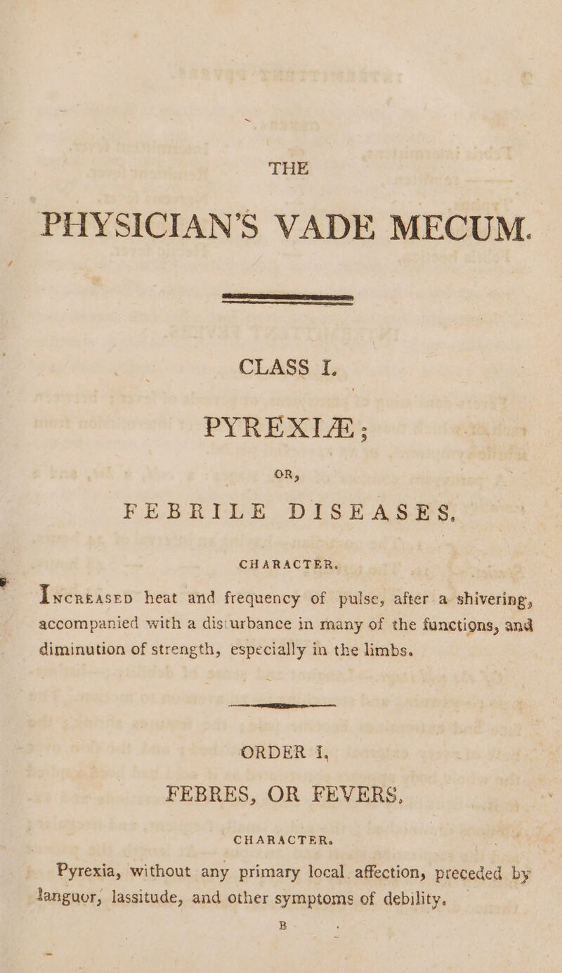 THE PHYSICIAN’S VADE MECUM. CLASS I. PYREXIA; FEBRILE DISEASES, CHARACTER, Incréasep heat and frequency of pulse, after a shivering, accompanied with a disturbance in many of the functions, and diminution of strength, especially in the limbs. ORDER {, FEBRES, OR FEVERS, CHARACTER. Pyrexia, without any primary local affection, preceded by languor, lassitude, and other symptoms of debility, B
