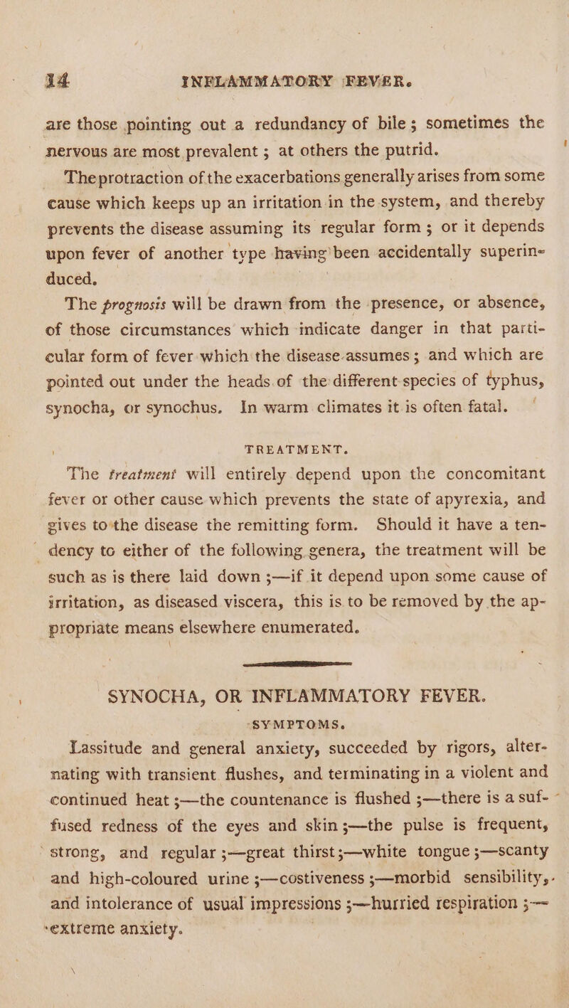 are those pointing out a redundancy of bile; sometimes the nervous are most prevalent ; at others the putrid. The protraction of the exacerbations generally arises from some cause which keeps up an irritation in the system, and thereby prevents the disease assuming its regular form ; or it depends upon fever of another type having’ been accidentally superin- duced. The prognosis will be drawn from the presence, or absence, of those circumstances which indicate danger in that parti- cular form of fever which the disease-assumes ; and which are pointed out under the heads. of the different species of typhus, synocha, or synochus. In warm climates it is often fatal. TREATMENT. The treatment will entirely depend upon the concomitant fever or other cause which prevents the state of apyrexia, and gives to'the disease the remitting form. Should it have a ten- _ dency to either of the following genera, the treatment will be such as is there laid down ;—if it depend upon some cause of irritation, as diseased viscera, this is to be removed by the ap- propriate means elsewhere enumerated. SYNOCHA, OR INFLAMMATORY FEVER. “SYMPTOMS. Lassitude and general anxiety, succeeded by rigors, alter- nating with transient flushes, and terminating in a violent and continued heat ;—the countenance is flushed ;—there is a suf- ~ fused redness of the eyes and skin ;—the pulse is frequent, ‘strong, and regular ;—great thirst;—white tongue ;—scanty and high-coloured urine ;—costiveness ;—morbid sensibility, - and intolerance of usual impressions ;—hurried respiration ;—~ ‘extreme anxiety.
