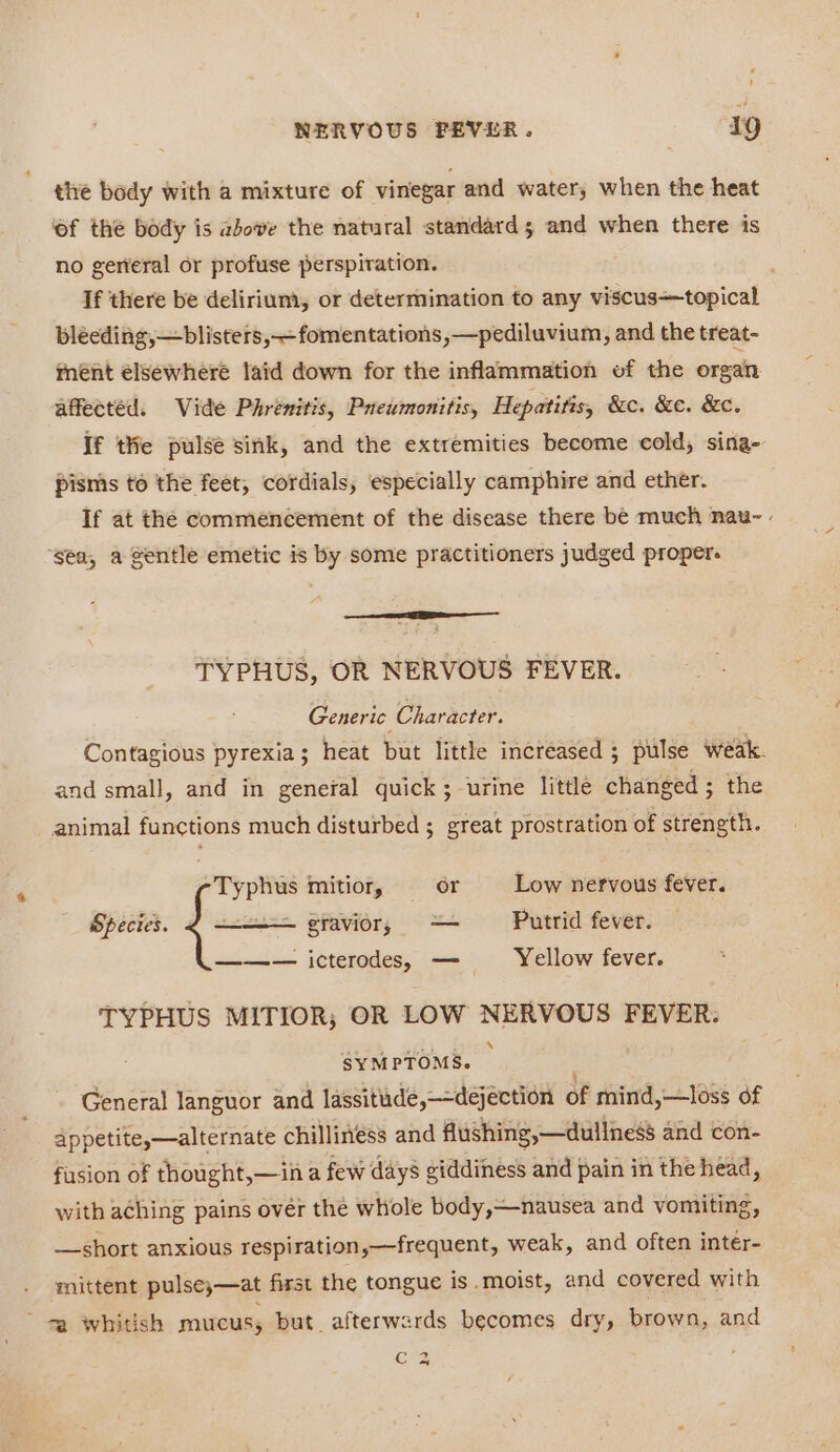 the body with a mixture of vinegar and water, when the heat of the body is above the natural standard; and when there is no gerteral or profuse perspiration. If there be delirium, or determination to any viscustopical bléeding,—blisters,—fomentations ,—pediluvium, and the treat- ment élsewhere laid down for the inflammation of the organ affectéd. Vide Phrenitis, Pueumonitis, Hepatitis, &amp;c. &amp;e. &amp;c. If thie pulse sink, and the extremities become cold, sina- pisms to the feet, cordials, especially camphire and ether. If at the commencement of the disease there be much nau- - ‘gea, a gentle emetic is by some practitioners judged proper. TYPHUS, OR NERVOUS FEVER. Generic Character. Contagious pyrexia; heat but little increased ; pulse weak. and small, and in general quick; urine little changed ; the animal functions much disturbed ; great prostration of strength. Typhus mitior, or Low nervous fever. eravior, — Putrid fever. Species. ——— icterodes, — Yellow fever. TYPHUS MITIOR; OR LOW NERVOUS FEVER. SYMPTOMS. General languor and lassitude,—-dejéction of mind,—loss of appetite,—alternate chillies and flushing,—dullness and con- fasion of thought,—in a few days giddiness and pain in the head, with aching pains ovér the whole body,—nausea and vomiting, —short anxious respiration,—frequent, weak, and often inter- mittent pulse;—at first the tongue is.moist, and covered with 7a whidsh mucus, but. afterwards becomes dry, brown, and C2