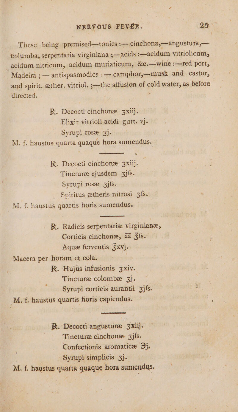 These being premised—tonies :— cinchona,—angustura,— columba, serpentaria virginiana ;—acids :—acidum vitriolicum, _acidum nitricum, acidum muriaticum, &amp;c.—wine :—red port, Madeira ; — antispasmodics : — camphor,—musk and castor, and spirit. ether. vitriol. ;—the affusion of cold water, as before directed. : RK. Decocti cinchonz 3xiij. Elixir vitrioli acidi gutt. vj. Syrupi rose 3}. M. f. haustus quarta quaque hora sumendus. R. Decocti cinchone’ 3xiij. Tincture ejusdem 3j{s. Syrupi rose gjfs. Spiritus etheris nitrosi 3fs- M. f. haustus quartis horis sumendus. R. Radicis serpentarie virginiane, Corticis cinchone, aa 3fs. Aque ferventis 3xv}. Macera per horam et cola. kK. Hujus infusionis 3xiv. Tincture colombe 3]. Syrupi corticis aurantii 3j{s. ‘M. f. haustus quartis horis capiendus. ~ i K. Decocti angusturee 3Xxiij. Tincture cinchone- 3jfs. Confectionis aromatice Dj. Syrupi simplicis 3). M. f, haustus quarta quaque hora sumendus.