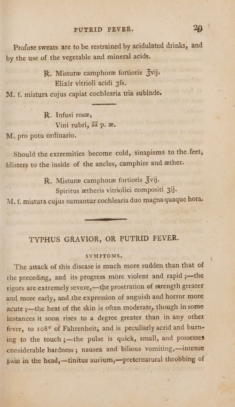 Profuse sweats are to be restrained by acidulated drinks, and by the use of the vegetable and mineral acids. RK. Misture camphore fortioris 3vij. Elixir vitrioli acidi 3fs. M. f. mistura cujus capiat cochlearia tria subindes K. Infusi ros, Vini rubri, aa p. 2. M. pro potu ordinario. Should the extremities become cold, sinapisms to the feet, blisters to the inside of the ancles, camphire and ether. K. Misturee camphore fortioris Zvij. Spiritus zetheris vitriolici compositi 3ij- M. f. mistura cujus sumantur cochlearia duo magna quaque hora. TYPHUS GRAVIOR, OR PUTRID FEVER. _ SYMPTOMS. The attack of this disease is much more sudden than that of the preceding, and its progress more violent and rapid ;—the rigors are extremely severe,—the prostration of strength greater and more early, and the expression of anguish and horror more acute ;—the heat of the skin is often moderate, though in some -instances it soon rises to a degree greater ree in any other fever, to 108° of Fahrenheit, and is peculiarly acrid and burn- ing to the touch ;—the pulse is quick, small, and possesses considerable hardness ; nausea and bilious vomiting,—intense pain in the head,—tinitus aurium,—preternatural throbbing of