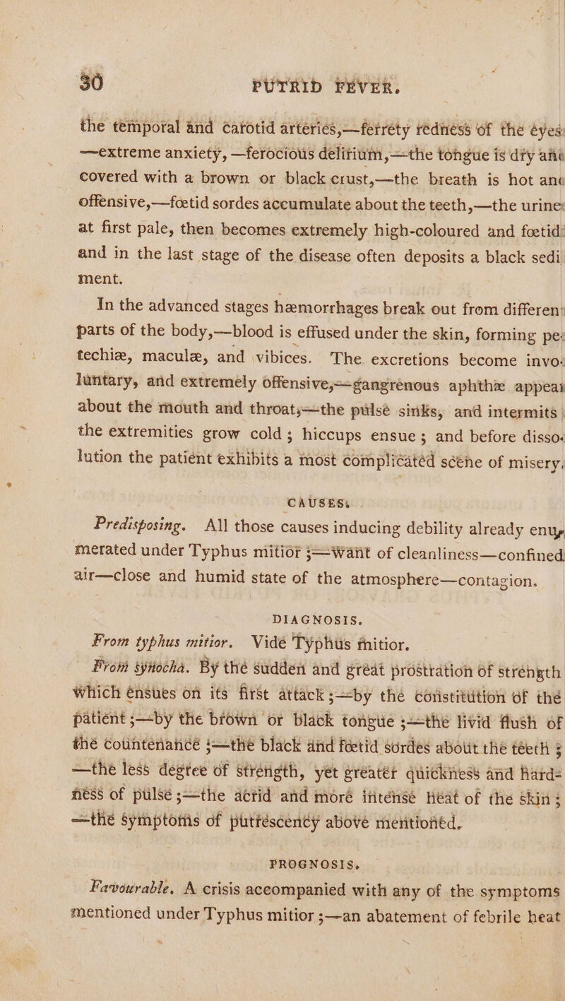 the temporal and carotid arteries, —ferréty redness of the eyes: —extreme anxiety, —ferocious delirium,—the tongue is dry ané covered with a brown or black crust,—the breath is hot ane offensive,—fcetid sordes accumulate about the teeth, —the urine: at first pale, then becomes extremely high-coloured and foetid: and in the last stage of the disease often deposits a black sedi. ment. In the advanced stages hemorrhages break out from differen: parts of the body,—blood is effused under the skin, forming pes techie, macula, and vibices. The. excretions become invo: luntary, and extremély offensive,~gangrénous aphthz appeat about the mouth and throats—the pulsé sinks, and intermits | the extremities grow cold ; hiccups ensue; and before disso: lution the patient exhibits a most complicated scene of misery, CAUSES: Predisposing. All those causes inducing debility already enuy, merated under Typhus mitior ;— Wart of cleanliness—confined air—close and humid state of the atmosphere—contagion. DIAGNOSIS. From typhus mitior. Vide Typhtis mnitior. From synocha. By thé sudden and grédt prostration of strehgth Which énsues on its first attack ;—by the Coristittition of thé patient ;—by the brown or black tongue sthe livid flush of thé Cotintenancé ;—the black and fetid sordes abolit the teeth 3 —the less degtee of stretigth, yet greater quickitess and Rard= Hess of pulse ;—the actid and moré ititense Heat of the skin; —the symptotis of puttéscendy above mentioned, PROGNOSIS. Favourable, A crisis accompanied with any of the symptoms mentioned under Typhus mitior ;—an abatement of febrile heat