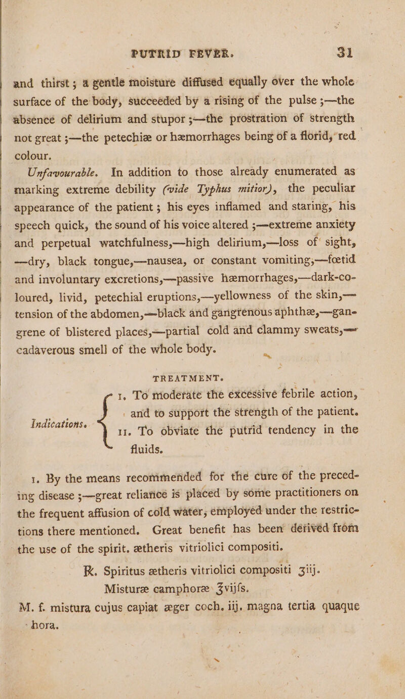 and thirst; a gentle moisture diffused equally over the whole surface of the body, succeéded by a rising of the pulse ;—the absence of delirium and stupor ;—the prostration of strength not great ;—the petechie or hemorrhages being of a florid, red. colour. Unfavourable. In addition to those already enumerated as marking extreme debility (vide Typhus mitior), the peculiar appearance of the patient ; his eyes inflamed and staring, his speech quick, the sound of his voice altered ;—extreme anxiety and perpetual watchfulness,—high delirium,—loss of sight, —dry, black tongue,—nausea, or constant vomiting; —foetid and involuntary excretions,—passive hzmorrhages,—dark-co- loured, livid, petechial eruptions,—yellowness of the skin,— tension of the abdomen,—black and gangtenous aphthe,—gane grene of blistered places,—partial cold and clammy sweats, cadaverous smell of the whole body. tS TREATMENT. ; 1, To moderate the excessive febrile action, : and to support the strength of the patient. 11. To obviate the putrid tendency in the fluids. Indications. 1. By the means recommended for the cure of the preced- ing disease ;—great reliance is placed by some practitioners on the frequent affusion of cold water, employed under the restric- tions there mentioned. Great benefit has been défived from the use of the spirit. etheris vitriolici compositi. K. Spiritus etheris vitriolici compositi 3iij. Misture camphore: 3vijfs. M. f. mistura cujus capiat eger coch, iij, magna tertia quaque - hora.