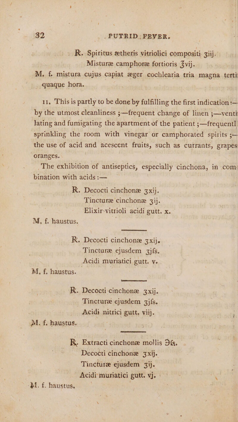 _ KR. Spiritus setheris vitriolici compositi 33ij. Misture camphore fortioris 3vij. M, f. mistura cujus capiat eger cochlearia tria magna tertit quaque hora. 11. This is partly to be done by fulfilling the first indication :— by the utmost cleanliness ;—frequent change of linen ;—venti lating and fumigating the apartment of the patient ;—frequentl sprinkling the room with vinegar or camphorated spirits ;— the use of acid and acescent fruits, such as currants, grapes oranges. The exhibition of antiseptics, especially cinchona, in com: bination with acids :— RK. Decocti cinchone 3xij. Tincture cinchone 3ij. Elixirvitrioli acidi gutt. x. M, f. haustus. RK. Decocti cinchone 3xij. Tincture ejusdem 3jfs. Acidi muriatici gutt. v. M. f. haustus. — Uae KK. Decocti cinchone 3xij. Tincture ejusdem 3jfs. Acidi nitrici gutt, viij. } A. atl MM. f. haustus. K Extracti cinchone mollis Df. ~ Decocti cinchone 3xij- Tincture ejusdem 3ij. Acidi muriatici gutt. vj. mM
