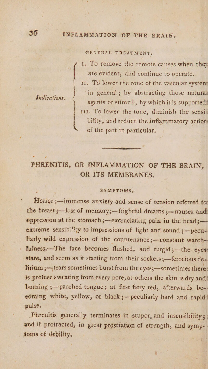 GENERAL TREATMENT. 1, To remove the remote causes when ther are evident, and continue to operate. 1i. To lower the tone of the vascular system Hat, in general; by abstracting those naturaz Indications. : : POE. si agents or stimuli, by which it is supported! 111. To lower the tone, diminish the sensid bility, and reduce the inflammatory actior: of the part in particular. Ls / PHRENITIS, OR INFLAMMATION OF THE BRAIN, OR ITS MEMBRANES, \ SYMPTOMS, Hortor ;—immense anxiety and sense of tension referred to’ the breast ;—Icss of memory;—frightful dreams ;—nausea and oppression at the stomach ;—excruciating pain in the head;— extreme sensib.ity to impressions of light and sound ;—pecu- liarly wild expression of the countenance ;—constant watch-. fulness.—The face becomes flushed, and turgid ;—the eyes: stare, and seem as if starting from their sockets ;—ferocious de-. lirium ;—tears sometimes burst from the eyes;—sometimes there: is profuse sweating from every pore, at others the skin is dry and! burning ;—parched tongue; at first fiery red, afterwards be-- eoming white, yellow, or black ;—peculiarly hard and rapid! pulse. Phrenitis generally terminates in stupor, and insensibility s; and if protracted, in great prostration of strength, and symp- toms of debility.