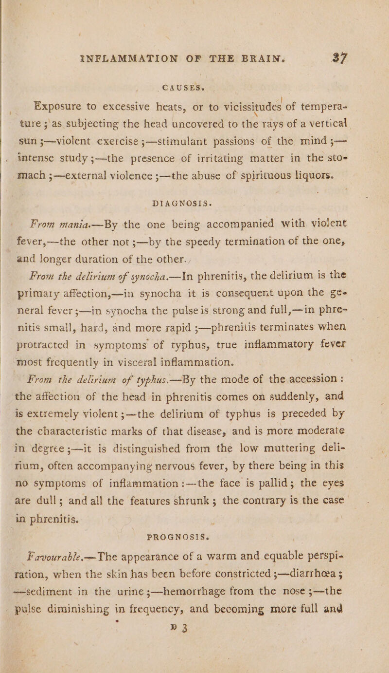 | q i INFLAMMATION OF THE BRAIN. 37 CAUSES. Exposure to excessive heats, or to vicissitudes of tempera- ture ; as subjecting the head uncovered to the rays of a vertical sun ;—violent exercise ;—stimulant passions of the mind ;— intense study ;—the presence of irritating matter in the sto mach ;—external violence ;—the abuse of spirituous liquors. DIAGNOSIS. From mania—By the one being accompanied with violent fever,—the other not ;—by the speedy termination of the one, and longer duration of the other. From the delirium of synocka.—In phrenitis, the delirium is the primary affection,—in synocha it is consequent upon the ge- neral fever ;—in synocha the pulse is strong and full,—in phre- nitis small, hard, and more rapid ;—phrenitis terminates when protracted in symptoms of typhus, true inflammatory fever most frequently in visceral inflammation. From the delirium of typhus.—By the mode of the accession : the affection of the head in phrenitis comes on suddenly, and is extremely violent ;—the delirium of typhus is preceded by the characteristic marks of that disease, and is more moderate in degree ;—it is distinguished from the low muttering deli- rium, often accompanying nervous fever, by there being in this no symptoms of inflammation:—the face is pallid; the eyes are dull; andall the features shrunk; the contrary is the case PROGNOSIS. Favourable. —The appearance of a warm and equable perspi- ration, when the skin has been before constricted ;—diarrhoea 5 —sediment in the urine ;—hemorrhage from the nose ;—the D3