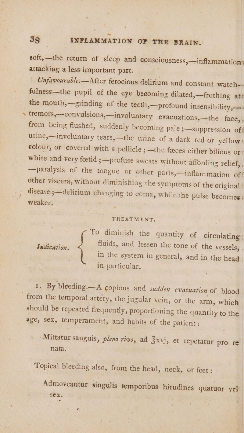 \ 38 INFLAMMATION OF THE BRAIN. soft,—the return of sleep and consciousness,—inflammation> attacking a less important part. Unfavourable.—After ferocious delirium and constant watch-- fulness—the pupil of the eye becoming dilated,—frothing aty the mouth,—grinding of the teeth, —profound insensibility,—- ‘ tremors,—convulsions,—involuntary. evacuations,—the face,, from being flushed, suddenly becoming pale ;—suppression off urine,—involuntary tears,—the urine of a dark red or yellow, colour, or covered with a pellicle ;—the faeces either bilious or- white and very foetid 3—pPprofuse sweats without affording relief, , —paralysis of the tongue or other parts,—inflammation of! other viscera, without diminishing the symptoms of the original disease ;—delirium changing to coma, while the pulse becomes; weaker. 4 TREATMENT. To diminish the quantity of circulating : fluids, and lessen the tone of the vessels, , in the system in general, and in the head in particular, Ixdication, 1; By bleeding.— A copious and sudden evacuation of blood from the temporal artery, the jugular vein, or the arm, which should be repeated frequently, proportioning the quantity to the #8e, Sex, temperament, and habits of the patient: ~Mittatur sanguis, pleno rivo, ad 3xvj, et repetatur pro re nata, Topical bleeding also, from the head, neck, or feet : Admoveantur singulis temporibus hirudines quatuor vel. Sex. i