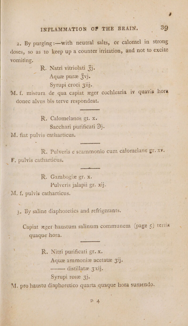 2. By purging:—with neutral salts, or calomel in strong doses, so as to keep up a counter irritation, and not to excite vomiting. R. Natri vitriolati 3}. Aquee pure 3vj. Syrupi croci 3iij. M.f. mistura de qua capiat zger cochlearia iv quavis hora donec alvus bis. terve respondeat. RK. Calomelanos gt. x. . Sacchari purificati Dj. M. fiat pulvis catharticus. RK. Pulveris ¢ scammonio cum calomelane gr. xv. 4 F. pulvis catharticus. ass oath RK. Gambogiz gr. x. Pulveris jalapii gr. xij. a M, f. pulvis catharticus. ~ 3. By saline diaphoretics and refrigerants. Capiat «ger haustum salinum communem (page 5) tertia : quaque hora. RK. Nitri purificati gr. x. Aquze ammoniz acetate 3ij. ——- distillate 3xij. Syrupi rose 3}. _ M. pro haustu diaphoretico quarta quaque hora sumendo. D 4 ~