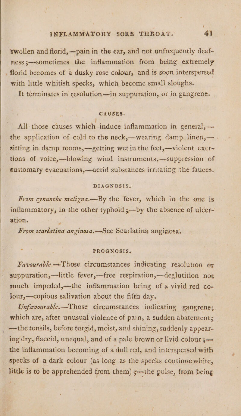 ! INFLAMMATORY SORE THROAT. 41 ‘swollen and florid,—pain in the ear, and not unfrequently deaf- ness ;—-sometimes the inflammation from being extremely florid becomes of a dusky rose colour, and is soon interspersed with little whitish specks, which become small sloughs. It terminates in resolution—in suppuration, or in gangrene. CAUSES. All those causes which induce inflammation in general, — the application of cold to the neck,—wearing damp. linen,— sitting in damp rooms,—getting wet in the feet,—violent exer- tions of voice,—blowing wind instruments,—suppression of éustomary evacuations,—acrid substances irritating the fauces. DIAGNOSIS, From cynanche maligna,—By the fever, which in the one is inflammatory, in the other typhoid ;—by the absence of ulcer- ation. a From scarlatina anginasa.—See Scarlatina anginosa. * : PROGNOSIS, Favourable—~Those circumstances indtcating resolution er suppuration,—little fever,—free respiration,—deglutition not much impeded,—the inflammation being of a vivid red co- lour,—copious salivation about the fifth day. Unfavourable.—Those circumstances indicating gangrene; which are, after unusual violence of pain, a sudden abatement; —the tonsils, before turgid, moist, and shining, suddenly appear- ing dry, flaccid, unequal, and of a pale brown or livid colour ;— the inflammation becoming of a dull red, and interspersed with specks of a dark colour (as long as the specks continue white, little is to be apprehended from them) ;—the pulse, from being , ‘
