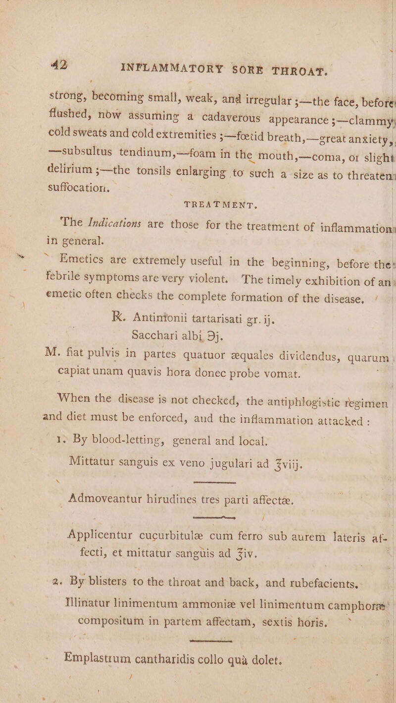 strong, becoming small, weak, and irregular ;—the face, before flushed, now assuming a cadaverous appearance 3—clammy} cold sweats and cold extremities ;—foetid breath, —ereat anxiety A) —subsultus tendinum,—foam in the mouth,—coma, or slight delirium ;—the tonsils enlarging to such a size as to wo suffocation. TREATMENT. The Indications are those for the treatment of inflammation) in general. Emetics are extremely useful in the beginning, before the: febrile symptoms are very violent. The timely exhibition of an) emetic often checks the complete formation of the disease. / K. Antintonii tartarisati gr. ij. Sacchari albi, 9}. M. fiat pulvis in partes quatuor equales dividendus, quarum)) capiat unam quavis hora donec probe vomat. When the disease is not checked, the antiphlogistic regimen and diet must be enforced, and the inflammation attacked : 1, By blood-letting, general and local. Mittatur sanguis ex veno jugulari ad 3viij. Admoveantur hirudines tres parti affectee. Samemamerenes ep f Applicentur cucurbitule cum ferro sub aurem lateris af- fecti, et mittatur sanguis ad Ziv. 2. By buisieab to o the throat and back, and rubefacients. Nlinatur linimentum ammonie vel linimentum camphorae’ ‘ compositum in partem affectam, sextis horis. Emplastrum cantharidis collo qua dolet. /