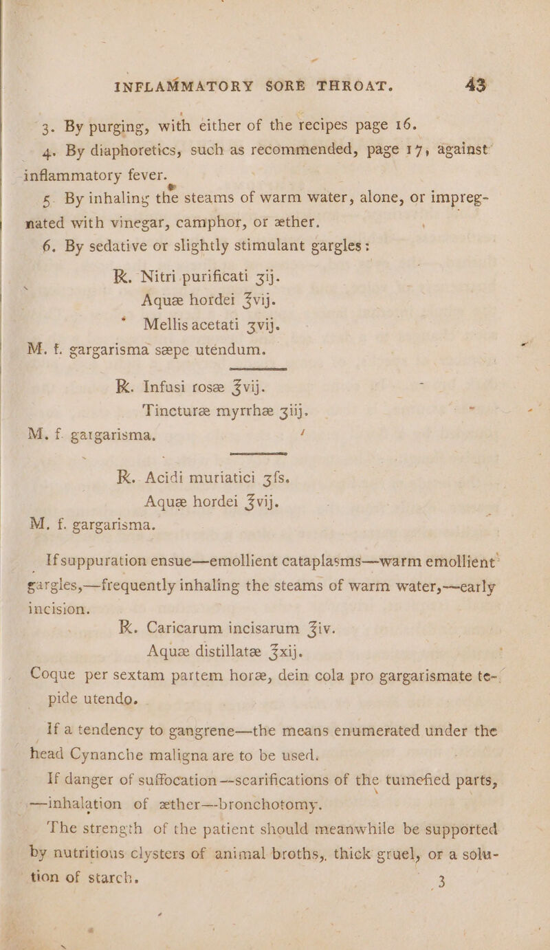 ” INFLAMMATORY SORE THROAT. 43 3. By purging, with either of the recipes page 16. 4. By diaphoretics, such as recommended, page 17, against: 5. By inhaling the steams of warm water, alone, or impreg- nated with vinegar, camphor, or ether. 6. By sedative or slightly stimulant gargles: kK. Nitri purificati 3ij. Aque hordei 3vij. Mellis acetati Zvij. M. f. gargarisma sepe uténdum. K. Infusi rose Zvij. ase RA Tincture myrrhe 3iij. ee M., f. gargarisma. : KK. Acidi muriatici 3fs. Aque hordei 3vij. M., f. gargarisma. Ifsuppuration ensue—emollient cataplasms—warm emollient” gargles,—frequently inhaling the steams of warm water,—~early incision. kK. Caricarum incisarum Ziv. Aque distillate: 3xij. Coque per sextam partem hore, dein cola pro gargarismate te-. Pp Pp ’ Pro garg pide utendo. if a tendency to gangrene—the means enumerated under the head Cynanche maligna are to be used. If danger of suffocation —-scarifications of the tumefied parts, The strength of the patient should meanwhile be supported by nutritious clysters of animal broths,. thick gruel, or a solu-
