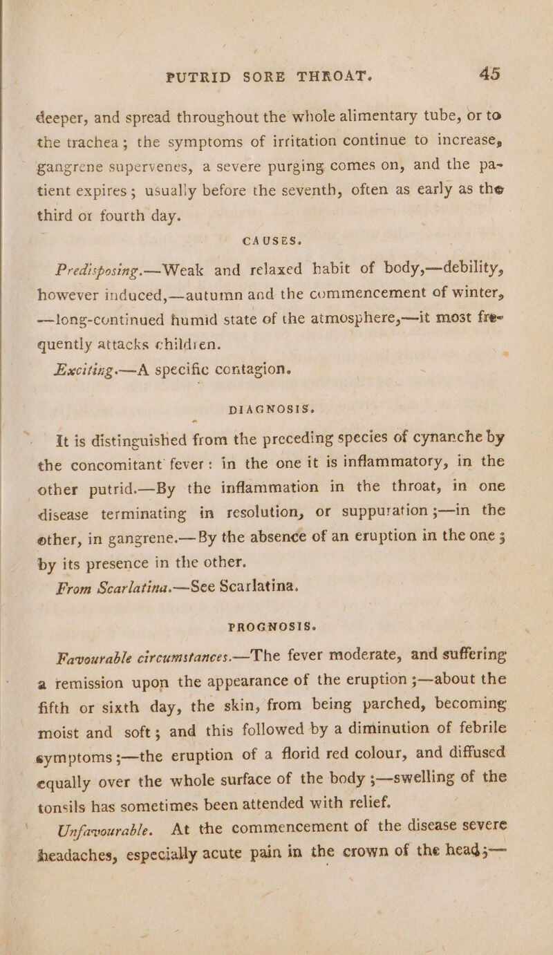 deeper, and spread throughout the whole alimentary tube, or to the trachea; the symptoms of irritation continue to increase, - gangrene supervenes, a severe purging comes on, and the pa- tient expires ; usually before the seventh, often as early as the third or fourth day. CAUSES. Predisposing. —Weak and relaxed habit of body,—debility, however induced,—autumn and the commencement of winter, -—long-continued humid state of the atmosphere,—it most free quently attacks children. x Exciting. —A specific contagion. DIAGNOSIS. « It is distinguished from the preceding species of cynanche by the concomitant’ fever: in the one it is inflammatory, in the other putrid.—By the inflammation in the throat, in one disease terminating in resolution, or suppuration ;—in the ether, in gangrene.— By the absence of an eruption in the one 5 by its presence in the other. From Scarlatina.—See Scarlatina, PROGNOSIS. Favourable circumstances —The fever moderate, and suffering a remission upon the appearance of the eruption ;—about the fifth or sixth day, the skin, from being parched, becoming moist and soft; and this followed by a diminution of febrile symptoms ;—the eruption of a florid red colour, and diffused equally over the whole surface of the body 3—swelling of the tonsils has sometimes been attended with relief. Unfavourable. At the commencement of the disease severe headaches, especially acute pain in the crown of the head;—