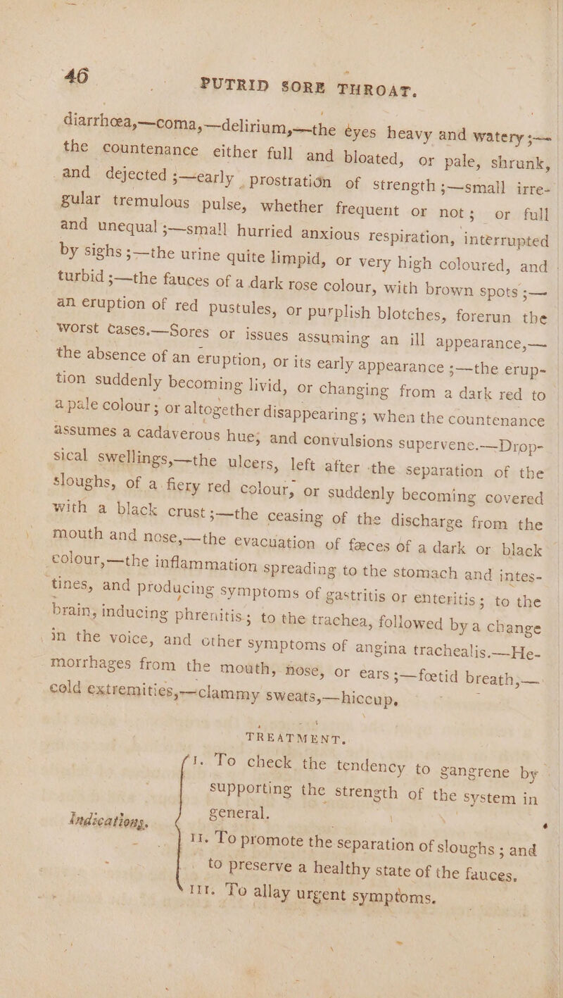 diarrhoea,—coma,—delirium,—the eyes heavy and watery ;— the countenance either full and bloated, or pale, shrunk, and dejected ;—early prostrati¢n of strength ;—small irre- gular tremulous pulse, whether frequent or not; or full and unequal ;—small hurried anxious respiration, interrupted turbid ;—the fauces of a dark rose colour, with brown spots ;— an eruption of red pustules, or purplish blotches, forerun the Worst Cases.—Sores or issues assuming an ill appearance,— the absence of an eruption, or its early appearance 3——the erup- tion suddenly becoming livid, or changing from a dark red to a pale colour; or altogether disappearing ; when the countenance assumes a cadaverous hue, and convulsions supervene.—Drop- sical swellings,—the ulcers, left after the separation of the sloughs, of a fiery red colour, or suddenly becoming covered with a black crust 3——the ceasing of the discharge from the mouth and nose,—the evacuation of feces of a dark or black colour,—the inflammation spreading to the stomach and intes- ‘tines, and producing symptoms of gastritis Or enteritis; to the brain, inducing phrenitis; to the trachea, followed bya change in the voice, and other Symptoms of angina trachealis.—He- morrhages from the mouth, nose, or ears 5—foetid breath,— cold extremities,-—~clammy sweats,—hiccup, ; 7 TREATMENT, supporting the strength of the System in We eneral. : Indications, ° ; _ .. | 11. To promote the Separation of sloughs ; and ; _. to preserve a healthy state of the fauces. ttt. To allay urgent symptoms. é