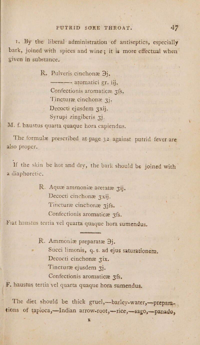 1. By the liberal administration of antiseptics, especially bark, joined with spices and wine; it is more effectual when given in substance. K, Pulveris cinchonz 93}. —- aromatici gr. ilj. Confectionis aromatic 3[s. Tincture cinchonz 3}. Decocti ejusdem 3Zxij. Syrupi zingiberis 3}, M. f. haustus quarta quaque hora capiendus. The formule prescribed at-page 32 against putrid fever are also proper. If the skin be hot and dry, the bark should be joined with a diaphoretic. IK. Aquz ammonie acetate 3ij. Decocti cinchone 3xij. Tincture cinchone 3jfs. Contectionis aromatice 3fs. Fiat hanstus tertia vel quarta quaque hora sumendus, kK. Ammoniz preparate 9j. . Succi limonis, q.s. ad ejus saturationem, Decocti cinchone 3Zix. : Tincture ejusdem 3}. Confectionis aromatice 3fs, _ F, haustus tertia vel quarta quaque hora sumendus. The diet should be thick gtuel,—barley-water,—prepara. , tions of tapioca,—Indian AITOW=100t ,~-TiCe,-—sag0,—panado, = ry