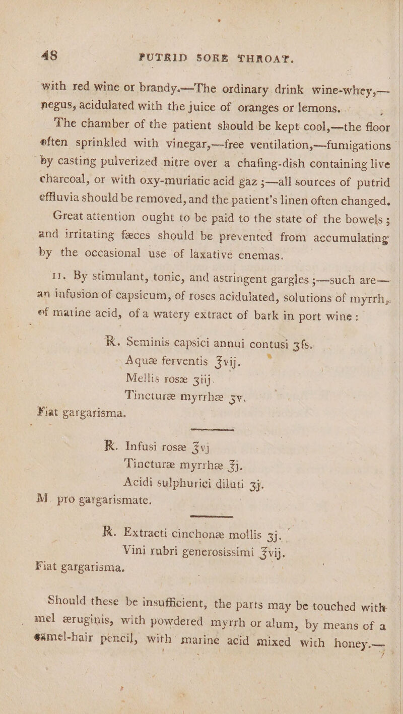 with red wine or brandy.—The ordinary drink wine-whey,— negus, acidulated with the juice of oranges or lemons. : The chamber of the patient should be kept cool,—the floor eften sprinkled with vinegar,—free ventilation,—fumigations by casting pulverized nitre over a chafing-dish containing live charcoal, or with oxy-muriatic acid gaz ;—all sources of putrid ) effuvia should be removed, and the patient’s linen often changed. Great attention ought to be paid to the state of the bowels ; and irritating faeces should be prevented from accumulating by the occasional use of laxative enemas. 11. By stimulant, tonic, and astringent gargles 3——such are— an infusion of capsicum, of roses acidulated, solutions of myrrh,. ef matine acid, of a watery extract of bark in port wine: K. Seminis capsici annui contusi 3fs. Aque ferventis 3vij. Mellis ros 3tij. Tincture oo 3Y. Fiat gargarisma. RK. Infusi rose 3yj Tincture myrrhe 3}. Acidi sulphurici diluti 1 She M_. pro gargarismate. K. Extracti cinchone mollis 3]. Vini rubri generosissimi SV. Fiat gargarisma, Should these be insufficient, the parts may be touched with mel zruginis, with powdered myrrh or alum, by means of a @amel-hair pencil, with: marine acid mixed wich honey.—